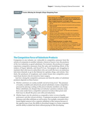 Chapter 3 Evaluating a Company’s External Environment 45
The Competitive Force of Substitute Products
Companies in one industry are vulnerable to competitive pressure from the
actions of companies in another industry whenever buyers view the products
of the two industries as good substitutes. For instance, the producers of sugar
experience competitive pressures from the sales and marketing efforts of the
makers of Equal, Splenda, and Sweet’N Low. Newspapers are struggling to
maintain their relevance to subscribers who can watch the news on numerous
television channels or go to the Internet for updates, blogs, and articles. Sim-
ilarly, the producers of eyeglasses and contact lenses face competitive pres-
sures from doctors who do corrective laser surgery.
Just how strong the competitive pressures are from the sellers of substitute
products depends on three factors:
1. Whether substitutes are readily available and attractively priced. The presence
of readily available and attractively priced substitutes creates competitive
pressure by placing a ceiling on the prices industry members can charge.
When substitutes are cheaper than an industry’s product, industry mem-
bers come under heavy competitive pressure to reduce their prices and
find ways to absorb the price cuts with cost reductions.
2. Whether buyers view the substitutes as comparable or better in terms of quality,
performance, and other relevant attributes. Customers are prone to compare per-
formance and other attributes as well as price. For example, consumers have
found digital cameras to be a superior substitute to film cameras because of
the superior ease of use, the ability to download images to a home computer,
and the ability to delete bad shots without paying for film developing.
FIGURE 3.3 Factors Affecting the Strength of Buyer Bargaining Power
Rivalry
among
Competing
Sellers
Buyers
How strong are competitive pressures stemming from
buyer bargaining power and seller-buyer collaboration?
Buyer bargaining power is stronger when:
• Buyer switching costs to competing brands or substitute products
are low.
• Buyers are large and can demand concessions when purchasing
large quantities.
• Large volume purchases by buyers are important to sellers.
• Buyer demand is weak or declining.
• There are only a few buyers—so that each one’s business is
important to sellers.
• Identity of buyer adds prestige to the seller’s list of customers.
• Quantity and quality of information available to buyers improves.
• Buyers have the ability to postpone purchases until later if they
do not like the prices offered by sellers.
• Some buyers are a threat to integrate backward into the business
of sellers.
Buyer bargaining power is weaker when:
• Buyers purchase the item infrequently or in small quantities.
• Buyer switching costs to competing brands or substitutes are high.
• There is a surge in buyer demand that creates a “sellers’ market.”
• A seller’s brand reputation is important to the buyer.
• A particular seller’s product delivers quality or performance that is
not matched by other brands.
Suppliers
Substitutes
New Entrants
gam12893_ch03_037-067.indd 45
gam12893_ch03_037-067.indd 45 11/14/13 11:19 AM
11/14/13 11:19 AM
Final PDF to printer
 