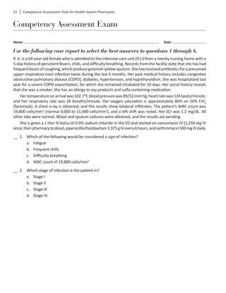 22	 Competence Assessment Tools for Health-System Pharmacies
Competency Assessment Exam
Name: 	 Date:
Use the following case report to select the best answers to questions 1 through 6.
R. K. is a 64-year-old female who is admitted to the intensive care unit (ICU) from a nearby nursing home with a
5-day history of persistent fevers, chills, and difficulty breathing. Records from the facility state that she has had
frequentboutsofcoughing,whichproducegreenish-yellowsputum.Shehasreceivedantibioticsforapresumed
upper respiratory tract infection twice during the last 6 months. Her past medical history includes congestive
obstructive pulmonary disease (COPD), diabetes, hypertension, and hypothyroidism. She was hospitalized last
year for a severe COPD exacerbation, for which she remained intubated for 10 days. Her social history reveals
that she was a smoker. She has an allergy to soy products and sulfa-containing medication.
Hertemperatureonarrivalwas102.7°F,bloodpressurewas89/52mmHg,heartratewas124beats/minute,
and her respiratory rate was 28 breaths/minute. Her oxygen saturation is approximately 86% on 50% FiO2
(facemask). A chest x-ray is obtained, and the results show bilateral infiltrates. The patient’s WBC count was
19,800 cells/mm3
(normal 4,000 to 11,000 cells/mm3
), and a left shift was noted. Her SCr was 1.2 mg/dL. All
other labs were normal. Blood and sputum cultures were obtained, and the results are pending.
She is given a 1 liter IV bolus of 0.9% sodium chloride in the ED and started on vancomycin IV (1,250 mg IV
once,thenpharmacytodose),piperacillin/tazobactam3.375gIVevery6hours,andazithromycin500mgIVdaily.
__ 1.	 Which of the following would be considered a sign of infection?
a.	 Fatigue
b.	 Frequent chills
c.	 Difficulty breathing
d.	 WBC count of 19,800 cells/mm3
__ 2.	 Which stage of infection is the patient in?
a.	 Stage I
b.	 Stage II
c.	 Stage III
d.	 Stage IV
 