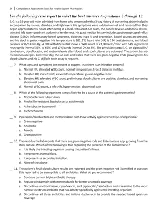 24	 Competence Assessment Tools for Health-System Pharmacies
Use the following case report to select the best answers to questions 7 through 12.
E.G.isa35-year-oldmaleadmittedfromhomewhopresentedwitha3-dayhistoryofworseningabdominalpain
accompanied by nausea, diarrhea, and high fevers. His symptoms were sudden in onset and he noted that they
began approximately 6 hours after eating at a local restaurant. On exam, the patient reveals abdominal disten-
tion and left lower quadrant abdominal tenderness. His past medical history includes gastroesophageal reflux
disease (GERD), inflammatory bowel syndrome, diabetes (type I), and depression. Bowel sounds are present,
and his stool is guaiac-negative. His temperature is 101.3°F, heart rate (HR) is 124 beats/minute, and blood
pressure is 96/63 mm Hg. A CBC with differential shows a WBC count of 23,000 cells/mm3
with 54% segmented
neutrophils (normal 36% to 66%) and 17% bands (normal 0% to 8%). The physician starts E. G. on piperacillin/
tazobactam, ciprofloxacin, and metronidazole after blood and stool cultures are obtained. The patient has no
medication allergies. Later that day, the lab calls and states that there are gram-negative rods growing from his
blood cultures and his C. difficile toxin assay is negative.
__ 7.	 What signs and symptoms are present to suggest that there is an infection present?
a.	 Normal HR, elevated WBC count, normal temperature, type 2 diabetes mellitus
b.	 Elevated HR, no left shift, elevated temperature, guaiac-negative stool
c.	 Elevated HR, elevated WBC count, preliminary blood cultures are positive, diarrhea, and worsening
abdominal pain
d.	 Normal WBC count, a left shift, hypertension, abdominal pain
__ 8.	 Which of the following organisms is most likely to be a cause of the patient’s gastroenteritis?
a.	 Mycobacterium tuberculosis
b.	 Methicillin-resistant Staphylococcus epidermidis
c.	 Acinetobacter baumannii
d.	 Escherichia coli
__ 9.	 Piperacillin/tazobactam and metronidazole both have activity against what type of organisms?
a.	 Gram negative
b.	 Anaerobic
c.	 Aerobic
d.	 Gram positive
__ 10.	The next day the lab reports that there are gram-negative rods and Enterococcus spp. growing from the
stool culture. Which of the following is true regarding the presence of the Enterococcus?
a.	 It is likely the infecting organism causing the patient’s illness.
b.	 It represents normal flora.
c.	 It represents a secondary infection.
d.	 None of the above
__ 11.	The patient’s final blood culture results are reported and the gram-negative rod (identified in question
8) is reported to be susceptible to all antibiotics. What do you recommend?
a.	 Continue current triple antibiotic therapy
b.	 Replace clindamycin with metronidazole for better anaerobic coverage
c.	 Discontinue metronidazole, ciprofloxacin, and piperacillin/tazobactam and streamline to the most
narrow spectrum antibiotic that has activity specifically against the infecting organism
d.	 Discontinue all three antibiotics and initiate daptomycin to provide the needed broad spectrum
coverage
 