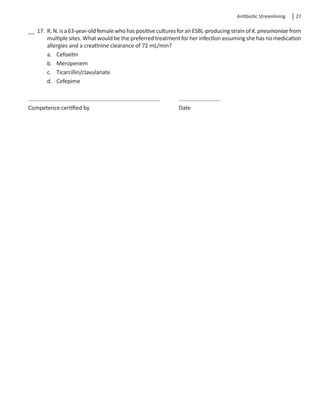 Antibiotic Streamlining  27
__ 17.	R.N.isa63-year-oldfemalewhohaspositiveculturesforanESBL-producingstrainofK.pneumoniaefrom
multiple sites. What would be the preferred treatment for her infection assuming she has no medication
allergies and a creatinine clearance of 72 mL/min?
a.	 Cefoxitin
b.	 Meropenem
c.	 Ticarcillin/clavulanate
d.	 Cefepime
	
Competence certified by					 Date
 