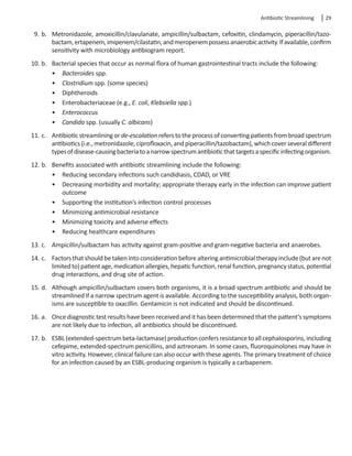 Antibiotic Streamlining  29
9.	b.	 Metronidazole, amoxicillin/clavulanate, ampicillin/sulbactam, cefoxitin, clindamycin, piperacillin/tazo-
bactam,ertapenem,imipenem/cilastatin,andmeropenempossessanaerobicactivity.Ifavailable,confirm
sensitivity with microbiology antibiogram report.
10.	b.	 Bacterial species that occur as normal flora of human gastrointestinal tracts include the following:
•	 Bacteroides spp.
•	 Clostridium spp. (some species)
•	 Diphtheroids
•	 Enterobacteriaceae (e.g., E. coli, Klebsiella spp.)
•	 Enterococcus
•	 Candida spp. (usually C. albicans)
11.	c.	 Antibioticstreamliningorde-escalationreferstotheprocessofconvertingpatientsfrombroadspectrum
antibiotics(i.e.,metronidazole,ciprofloxacin,andpiperacillin/tazobactam),whichcoverseveraldifferent
typesofdisease-causingbacteriatoanarrowspectrumantibioticthattargetsaspecificinfectingorganism.
12.	b.	 Benefits associated with antibiotic streamlining include the following:
•	 Reducing secondary infections such candidiasis, CDAD, or VRE
•	 Decreasing morbidity and mortality; appropriate therapy early in the infection can improve patient
outcome
•	 Supporting the institution’s infection control processes
•	 Minimizing antimicrobial resistance
•	 Minimizing toxicity and adverse effects
•	 Reducing healthcare expenditures
13.	c.	 Ampicillin/sulbactam has activity against gram-positive and gram-negative bacteria and anaerobes.
14.	c.	 Factorsthatshouldbetakenintoconsiderationbeforealteringantimicrobialtherapyinclude(butarenot
limitedto)patientage,medicationallergies,hepaticfunction,renalfunction,pregnancystatus,potential
drug interactions, and drug site of action.
15.	d.	 Although ampicillin/sulbactam covers both organisms, it is a broad spectrum antibiotic and should be
streamlined if a narrow spectrum agent is available. According to the susceptibility analysis, both organ-
isms are susceptible to oxacillin. Gentamicin is not indicated and should be discontinued.
16.	a.	 Once diagnostic test results have been received and it has been determined that the patient’s symptoms
are not likely due to infection, all antibiotics should be discontinued.
17.	b.	 ESBL(extended-spectrumbeta-lactamase)productionconfersresistancetoallcephalosporins,including
cefepime, extended-spectrum penicillins, and aztreonam. In some cases, fluoroquinolones may have in
vitro activity. However, clinical failure can also occur with these agents. The primary treatment of choice
for an infection caused by an ESBL-producing organism is typically a carbapenem.
 