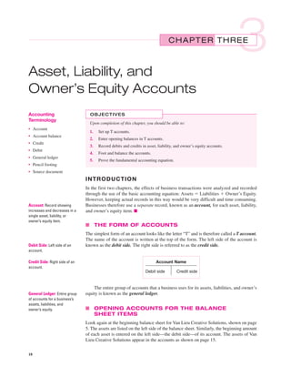cur14605_ch03.qxd     12/28/04     3:01 PM    Page 18




                                                                                              CHAPTER THREE
                                                                                                                                  3
           Asset, Liability, and
           Owner’s Equity Accounts
           Accounting                          OBJECTIVES
           Terminology
                                               Upon completion of this chapter, you should be able to:
           • Account
                                               1.   Set up T accounts.
           • Account balance
                                               2.   Enter opening balances in T accounts.
           • Credit
                                               3.   Record debits and credits in asset, liability, and owner’s equity accounts.
           • Debit
                                               4.   Foot and balance the accounts.
           • General ledger
                                               5.   Prove the fundamental accounting equation.
           • Pencil footing
           • Source document
                                             INTRODUCTION
                                             In the first two chapters, the effects of business transactions were analyzed and recorded
                                             through the use of the basic accounting equation: Assets ϭ Liabilities ϩ Owner’s Equity.
                                             However, keeping actual records in this way would be very difficult and time consuming.
           Account: Record showing           Businesses therefore use a separate record, known as an account, for each asset, liability,
           increases and decreases in a      and owner’s equity item. ■
           single asset, liability, or
           owner’s equity item.
                                             ■ THE FORM OF ACCOUNTS
                                             The simplest form of an account looks like the letter “T” and is therefore called a T account.
                                             The name of the account is written at the top of the form. The left side of the account is
           Debit Side: Left side of an       known as the debit side. The right side is referred to as the credit side.
           account.

           Credit Side: Right side of an                                              Account Name
           account.
                                                                                Debit side         Credit side


                                                 The entire group of accounts that a business uses for its assets, liabilities, and owner’s
           General Ledger: Entire group      equity is known as the general ledger.
           of accounts for a business’s
           assets, liabilities, and
           owner’s equity.                   ■ OPENING ACCOUNTS FOR THE BALANCE
                                               SHEET ITEMS
                                             Look again at the beginning balance sheet for Van Lieu Creative Solutions, shown on page
                                             5. The assets are listed on the left side of the balance sheet. Similarly, the beginning amount
                                             of each asset is entered on the left side—the debit side—of its account. The assets of Van
                                             Lieu Creative Solutions appear in the accounts as shown on page 15.

           18
 