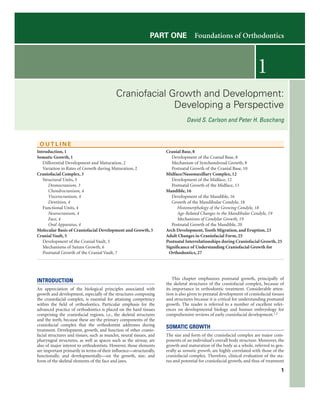 1
PART ONE  Foundations of Orthodontics
Craniofacial Growth and Development:
Developing a Perspective
David S. Carlson and Peter H. Buschang
Introduction
An appreciation of the biological principles associated with
growth and development, especially of the structures composing
the craniofacial complex, is essential for attaining competency
within the field of orthodontics. Particular emphasis for the
advanced practice of orthodontics is placed on the hard tissues
comprising the craniofacial regions, i.e., the skeletal structures
and the teeth, because these are the primary components of the
craniofacial complex that the orthodontist addresses during
treatment. Development, growth, and function of other cranio-
facial structures and tissues, such as muscles, neural tissues, and
pharyngeal structures, as well as spaces such as the airway, are
also of major interest to orthodontists. However, those elements
are important primarily in terms of their influence—structurally,
functionally, and developmentally—on the growth, size, and
form of the skeletal elements of the face and jaws.
This chapter emphasizes postnatal growth, principally of
the skeletal structures of the craniofacial complex, because of
its importance in orthodontic treatment. Considerable atten-
tion is also given to prenatal development of craniofacial tissues
and structures because it is critical for understanding postnatal
growth. The reader is referred to a number of excellent refer-
ences on developmental biology and human embryology for
comprehensive reviews of early craniofacial development.1,2
Somatic Growth
The size and form of the craniofacial complex are major com-
ponents of an individual’s overall body structure. Moreover, the
growth and maturation of the body as a whole, referred to gen-
erally as somatic growth, are highly correlated with those of the
craniofacial complex. Therefore, clinical evaluation of the sta-
tus and potential for craniofacial growth, and thus of treatment
O U T L I N E
Introduction, 1
Somatic Growth, 1
Differential Development and Maturation, 2
Variation in Rates of Growth during Maturation, 2
Craniofacial Complex, 3
Structural Units, 3
Desmocranium, 3
Chondrocranium, 4
Viscerocranium, 4
Dentition, 4
Functional Units, 4
Neurocranium, 4
Face, 4
Oral Apparatus, 4
Molecular Basis of Craniofacial Development and Growth, 5
Cranial Vault, 5
Development of the Cranial Vault, 5
Mechanisms of Suture Growth, 6
Postnatal Growth of the Cranial Vault, 7
Cranial Base, 8
Development of the Cranial Base, 8
Mechanism of Synchondrosal Growth, 8
Postnatal Growth of the Cranial Base, 10
Midface/Nasomaxillary Complex, 12
Development of the Midface, 12
Postnatal Growth of the Midface, 13
Mandible, 16
Development of the Mandible, 16
Growth of the Mandibular Condyle, 18
Histomorphology of the Growing Condyle, 18
Age-Related Changes in the Mandibular Condyle, 19
Mechanisms of Condylar Growth, 19
Postnatal Growth of the Mandible, 20
Arch Development, Tooth Migration, and Eruption, 23
Adult Changes in Craniofacial Form, 25
Postnatal Interrelationships during Craniofacial Growth, 25
Significance of Understanding Craniofacial Growth for
Orthodontics, 27
1
 