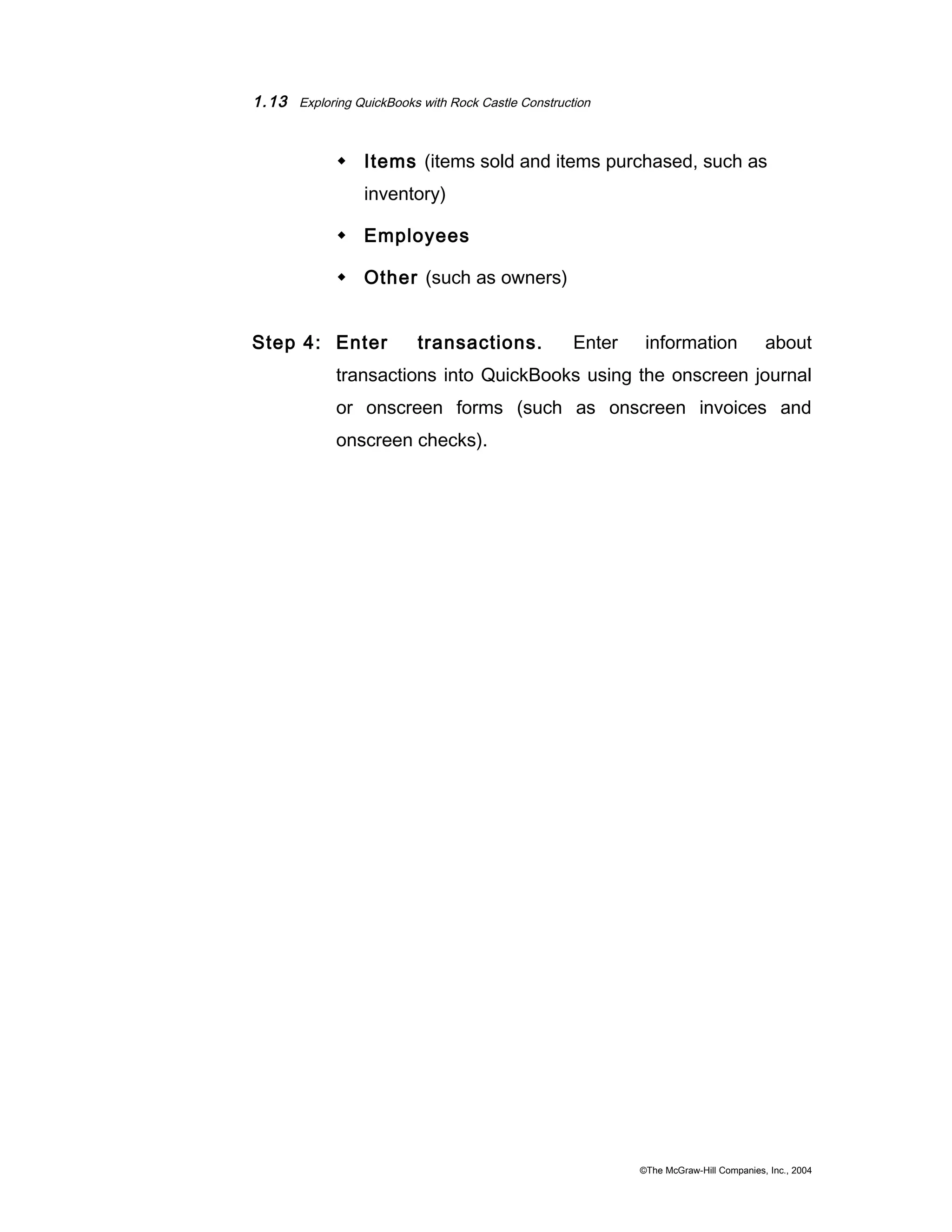 1.13 Exploring QuickBooks with Rock Castle Construction 
 Items (items sold and items purchased, such as 
inventory) 
 Employees 
 Other (such as owners) 
Step 4: Enter transactions. Enter information about 
transactions into QuickBooks using the onscreen journal 
or onscreen forms (such as onscreen invoices and 
onscreen checks). 
©The McGraw-Hill Companies, Inc., 2004 
 