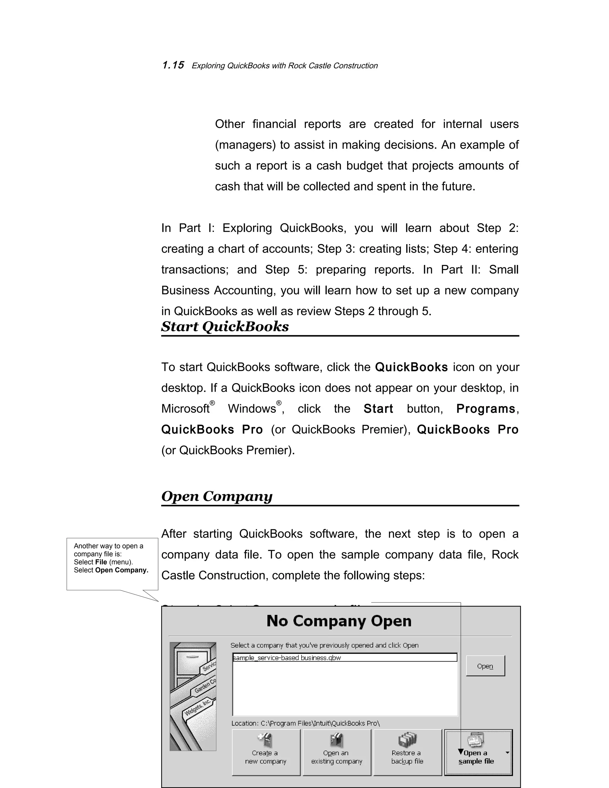 1.15 Exploring QuickBooks with Rock Castle Construction 
Other financial reports are created for internal users 
(managers) to assist in making decisions. An example of 
such a report is a cash budget that projects amounts of 
cash that will be collected and spent in the future. 
In Part I: Exploring QuickBooks, you will learn about Step 2: 
creating a chart of accounts; Step 3: creating lists; Step 4: entering 
transactions; and Step 5: preparing reports. In Part II: Small 
Business Accounting, you will learn how to set up a new company 
in QuickBooks as well as review Steps 2 through 5. 
Start QuickBooks 
To start QuickBooks software, click the QuickBooks icon on your 
desktop. If a QuickBooks icon does not appear on your desktop, in 
Microsoft® Windows®, click the Start button, Programs, 
QuickBooks Pro (or QuickBooks Premier), QuickBooks Pro 
(or QuickBooks Premier). 
Open Company 
After starting QuickBooks software, the next step is to open a 
company data file. To open the sample company data file, Rock 
Castle Construction, complete the following steps: 
Step 1: Select Open a sample file. 
©The McGraw-Hill Companies, Inc., 2004 
Another way to open a 
company file is: 
Select File (menu). 
Select Open Company. 
 