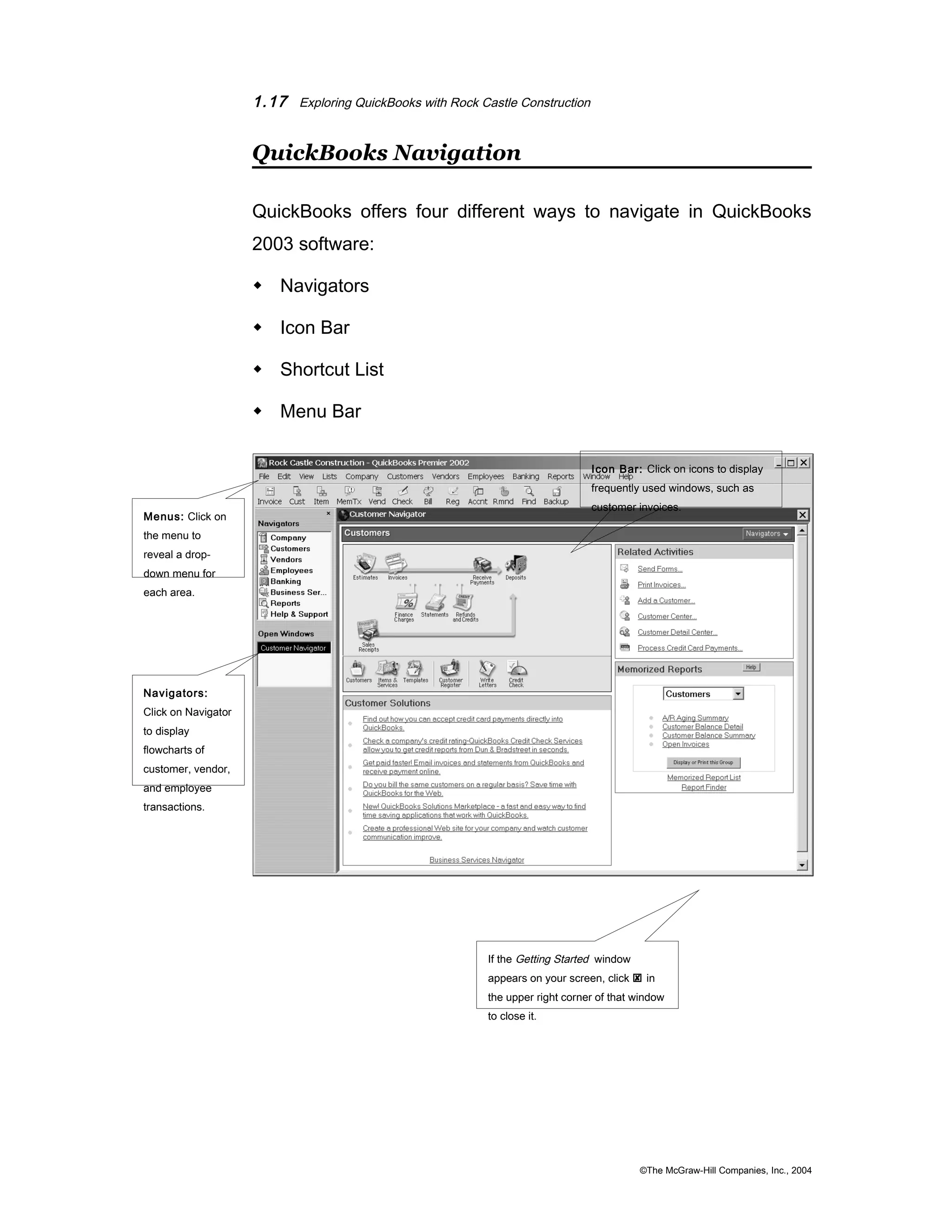 1.17 Exploring QuickBooks with Rock Castle Construction 
QuickBooks Navigation 
QuickBooks offers four different ways to navigate in QuickBooks 
2003 software: 
 Navigators 
 Icon Bar 
 Shortcut List 
 Menu Bar 
©The McGraw-Hill Companies, Inc., 2004 
Menus: Click on 
the menu to 
reveal a drop-down 
menu for 
each area. 
Navigators: 
Click on Navigator 
to display 
flowcharts of 
customer, vendor, 
and employee 
transactions. 
Icon Bar: Click on icons to display 
frequently used windows, such as 
customer invoices. 
If the Getting Started window 
appears on your screen, click  in 
the upper right corner of that window 
to close it. 
 