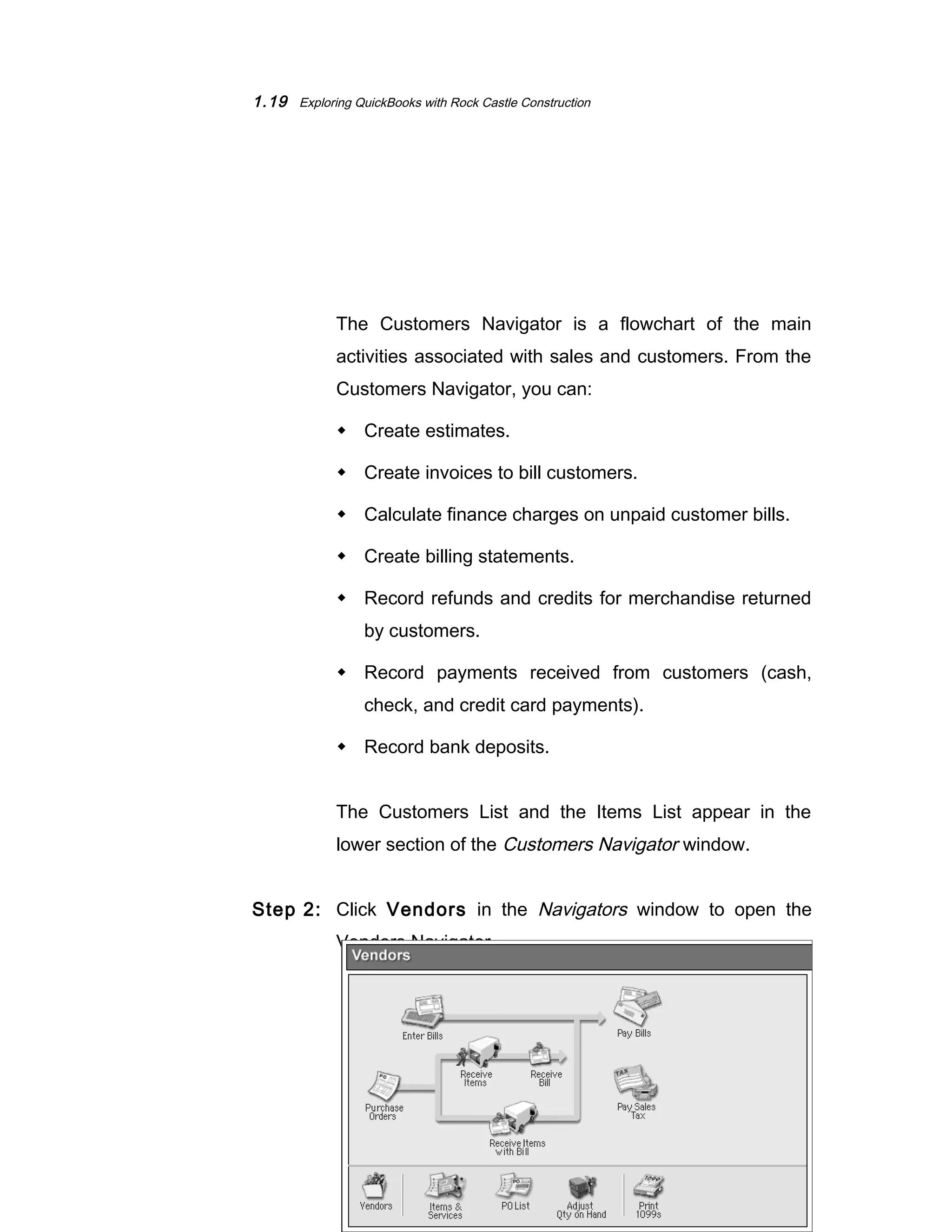 1.19 Exploring QuickBooks with Rock Castle Construction 
The Customers Navigator is a flowchart of the main 
activities associated with sales and customers. From the 
Customers Navigator, you can: 
 Create estimates. 
 Create invoices to bill customers. 
 Calculate finance charges on unpaid customer bills. 
 Create billing statements. 
 Record refunds and credits for merchandise returned 
by customers. 
 Record payments received from customers (cash, 
check, and credit card payments). 
 Record bank deposits. 
The Customers List and the Items List appear in the 
lower section of the Customers Navigator window. 
Step 2: Click Vendors in the Navigators window to open the 
Vendors Navigator. 
©The McGraw-Hill Companies, Inc., 2004 
 