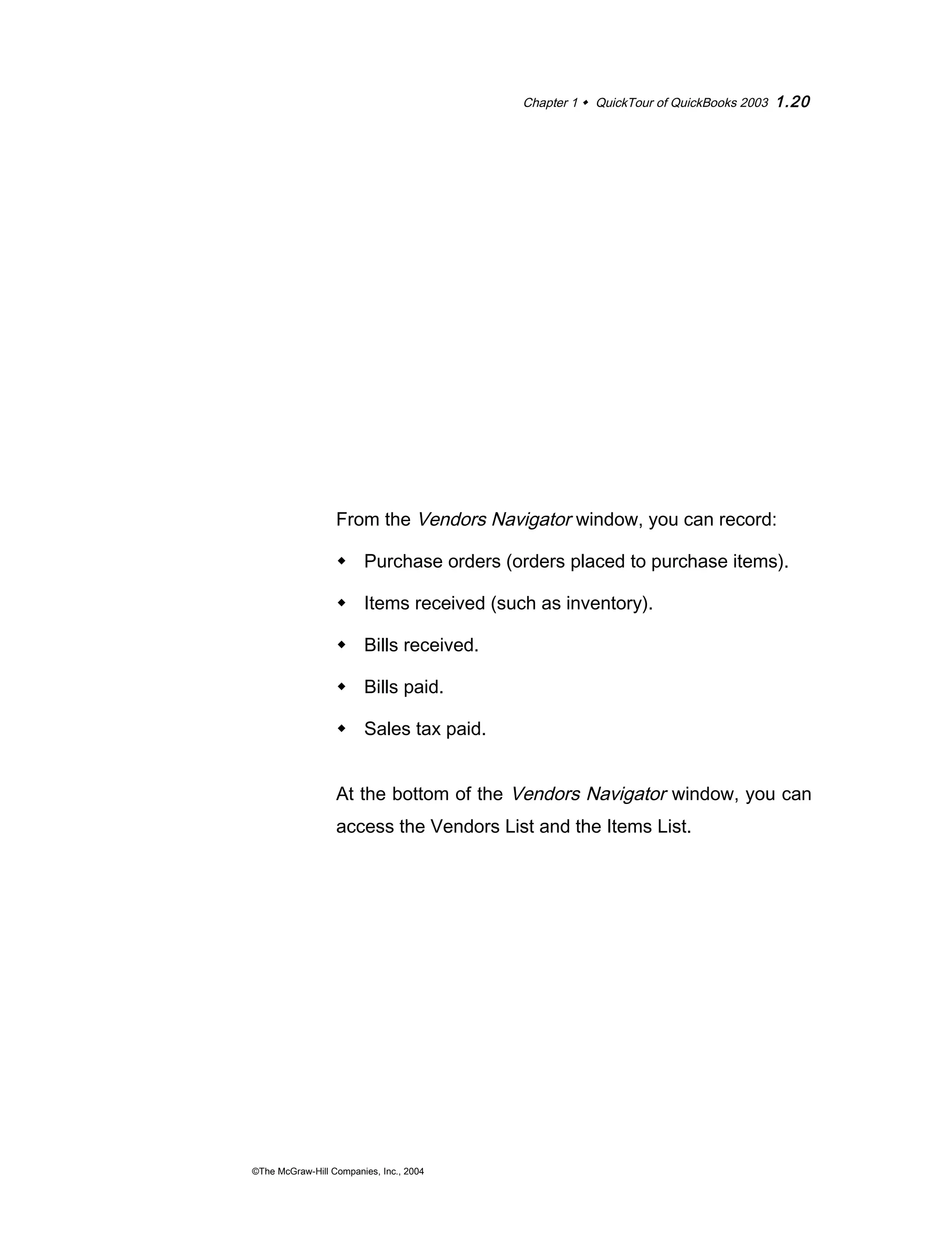 Chapter 1  QuickTour of QuickBooks 2003 1.20 
From the Vendors Navigator window, you can record: 
 Purchase orders (orders placed to purchase items). 
 Items received (such as inventory). 
 Bills received. 
 Bills paid. 
 Sales tax paid. 
At the bottom of the Vendors Navigator window, you can 
access the Vendors List and the Items List. 
©The McGraw-Hill Companies, Inc., 2004 
 