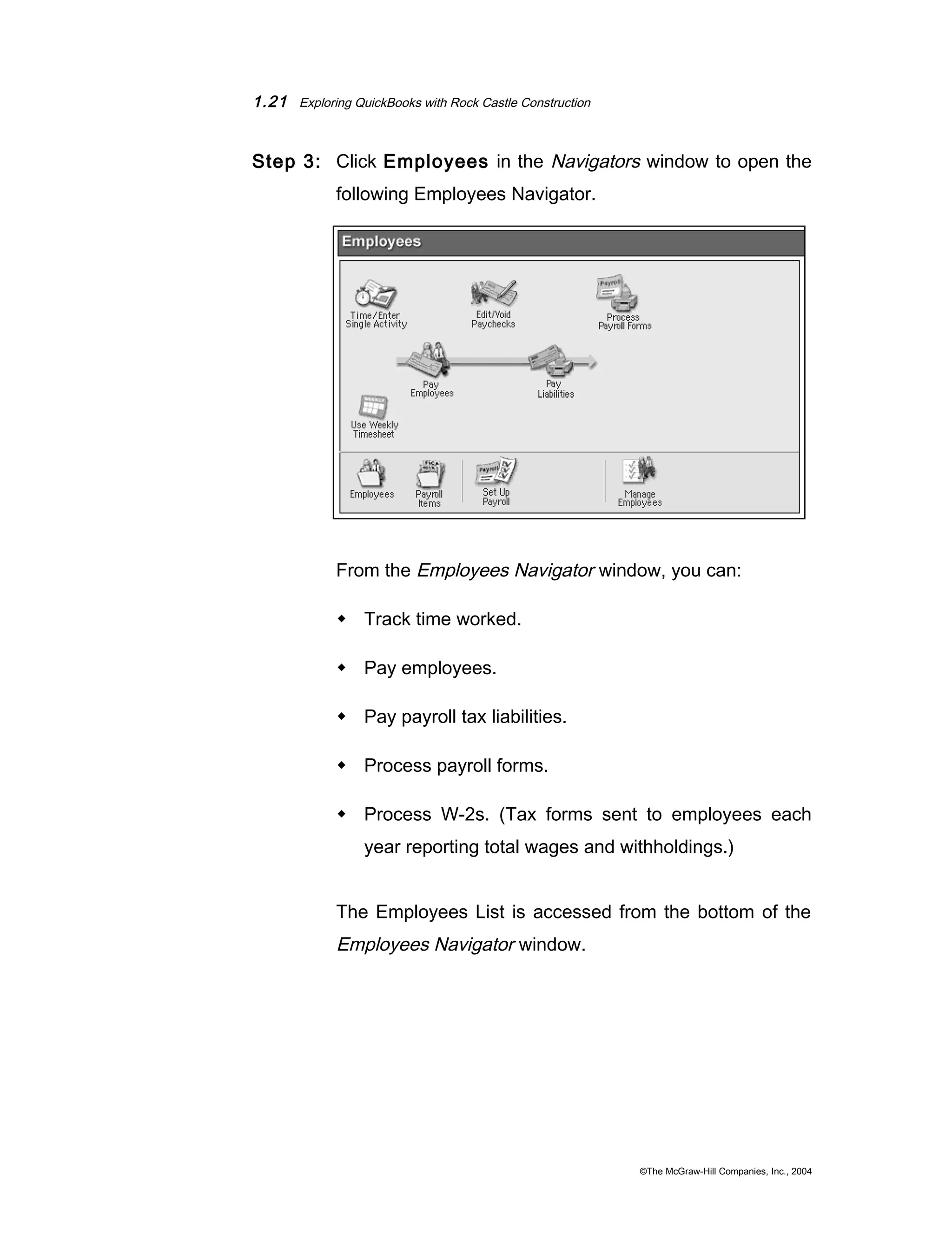 1.21 Exploring QuickBooks with Rock Castle Construction 
Step 3: Click Employees in the Navigators window to open the 
following Employees Navigator. 
From the Employees Navigator window, you can: 
 Track time worked. 
 Pay employees. 
 Pay payroll tax liabilities. 
 Process payroll forms. 
 Process W-2s. (Tax forms sent to employees each 
year reporting total wages and withholdings.) 
The Employees List is accessed from the bottom of the 
Employees Navigator window. 
©The McGraw-Hill Companies, Inc., 2004 
 