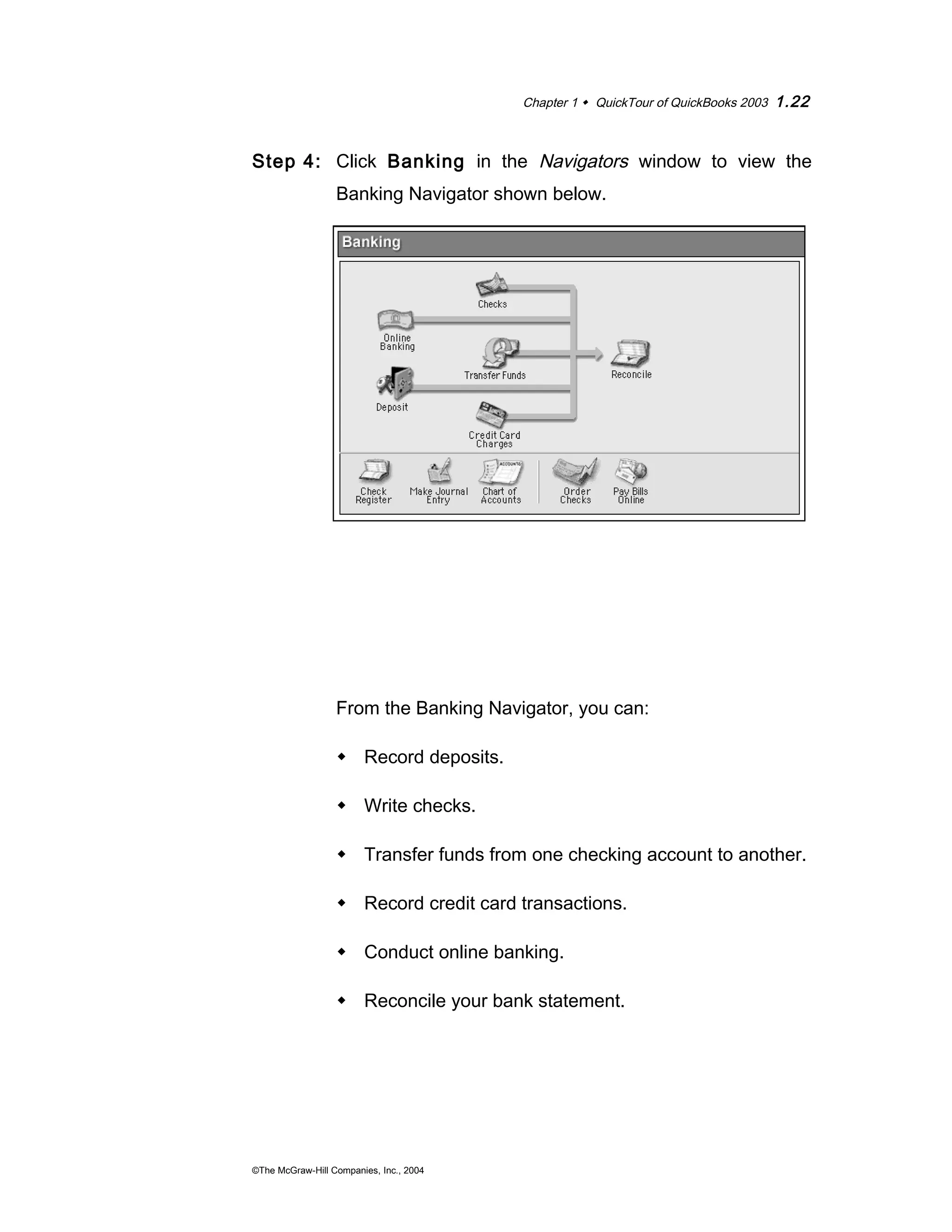 Chapter 1  QuickTour of QuickBooks 2003 1.22 
Step 4: Click Banking in the Navigators window to view the 
Banking Navigator shown below. 
From the Banking Navigator, you can: 
 Record deposits. 
 Write checks. 
 Transfer funds from one checking account to another. 
 Record credit card transactions. 
 Conduct online banking. 
 Reconcile your bank statement. 
©The McGraw-Hill Companies, Inc., 2004 
 