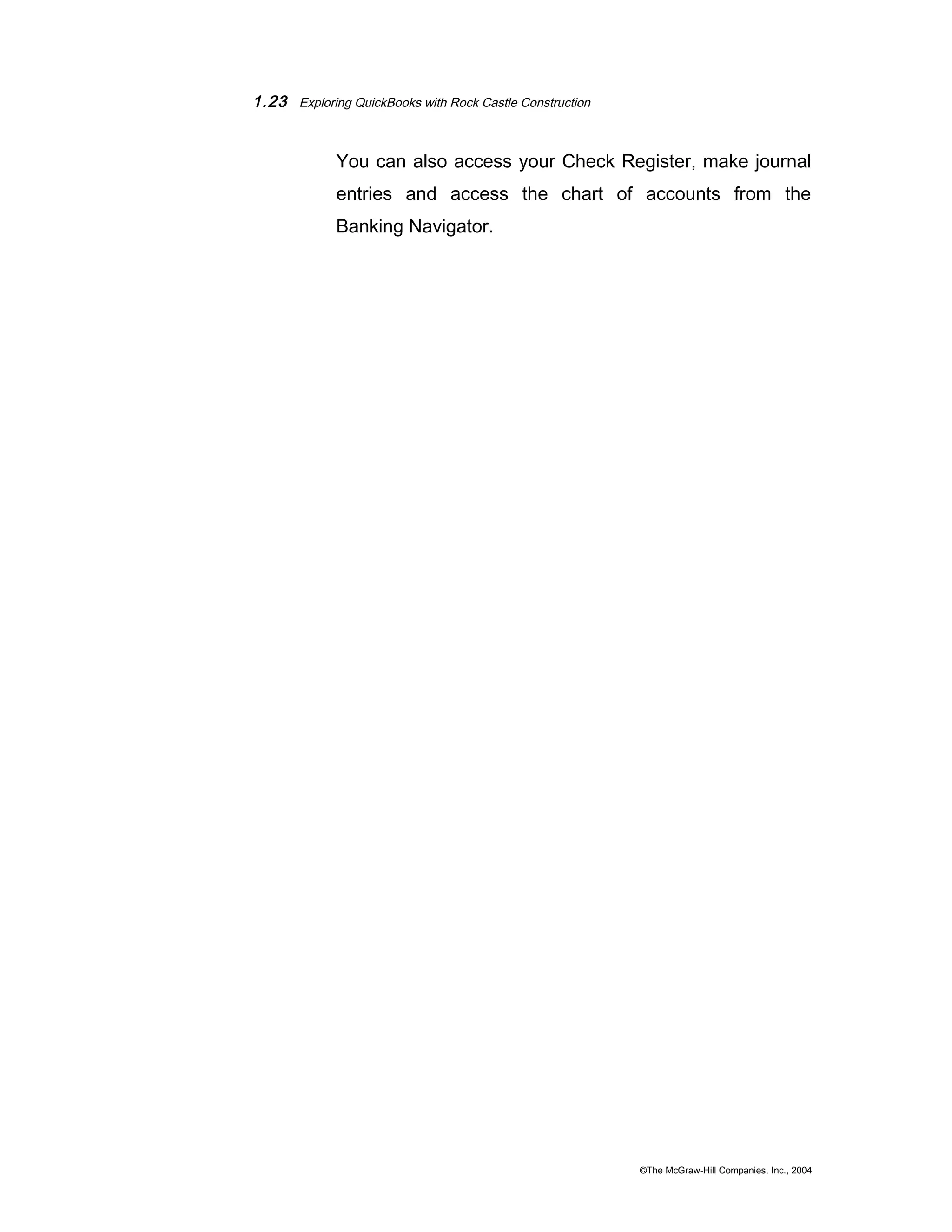 1.23 Exploring QuickBooks with Rock Castle Construction 
You can also access your Check Register, make journal 
entries and access the chart of accounts from the 
Banking Navigator. 
©The McGraw-Hill Companies, Inc., 2004 
 