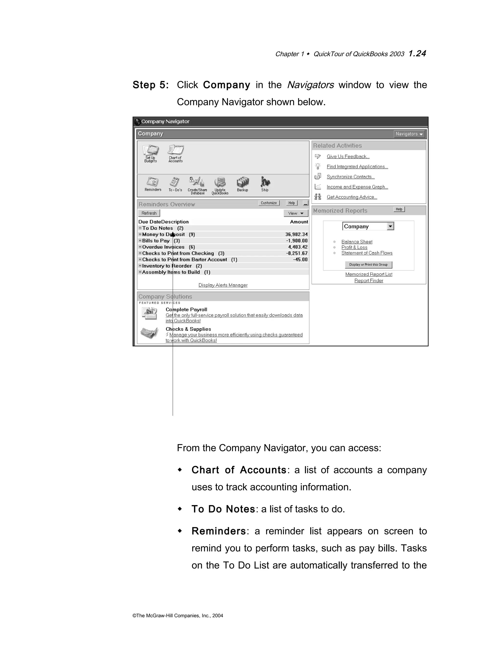 Chapter 1  QuickTour of QuickBooks 2003 1.24 
Step 5: Click Company in the Navigators window to view the 
Company Navigator shown below. 
From the Company Navigator, you can access: 
 Chart of Accounts: a list of accounts a company 
uses to track accounting information. 
 To Do Notes: a list of tasks to do. 
 Reminders: a reminder list appears on screen to 
remind you to perform tasks, such as pay bills. Tasks 
on the To Do List are automatically transferred to the 
©The McGraw-Hill Companies, Inc., 2004 
 