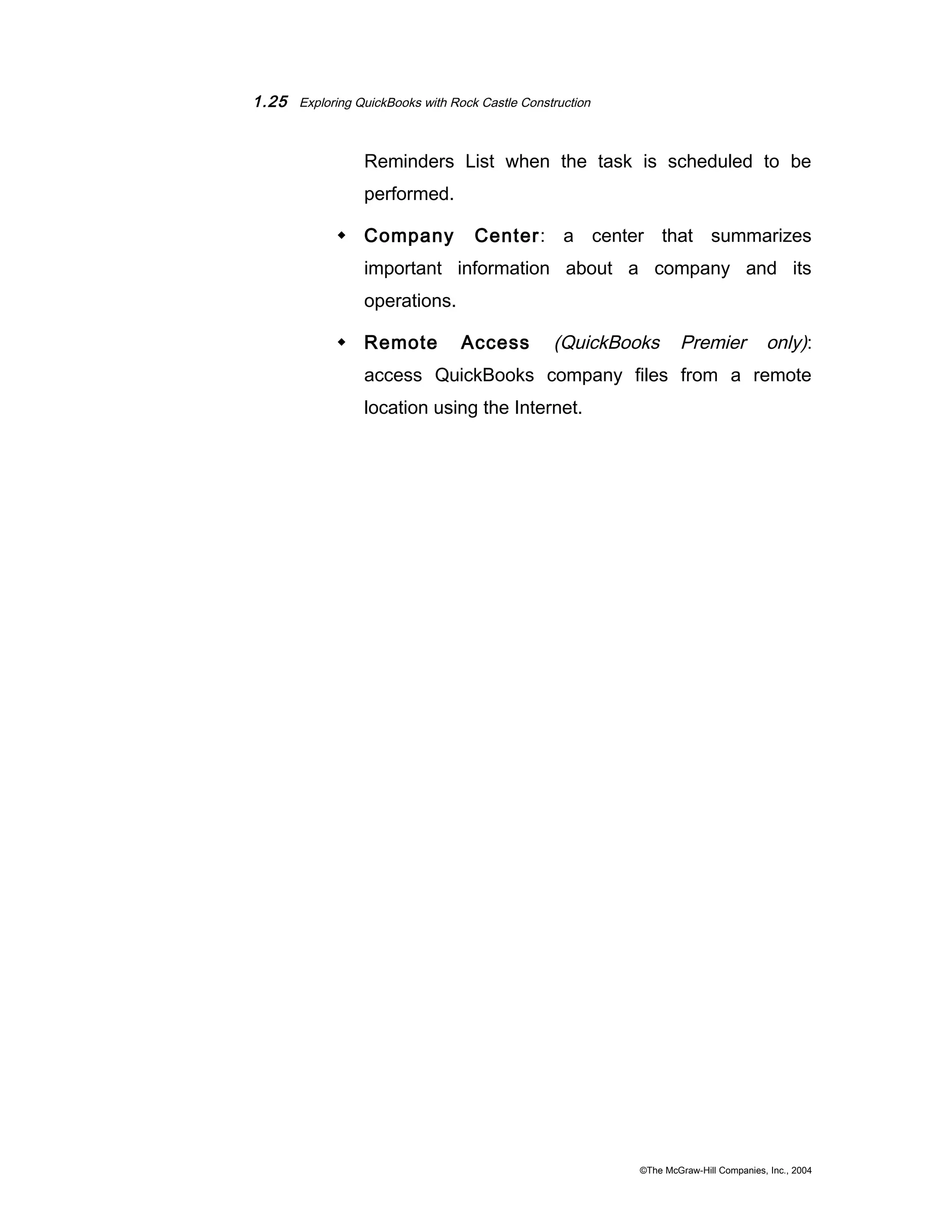 1.25 Exploring QuickBooks with Rock Castle Construction 
Reminders List when the task is scheduled to be 
performed. 
 Company Center: a center that summarizes 
important information about a company and its 
operations. 
 Remote Access (QuickBooks Premier only): 
access QuickBooks company files from a remote 
location using the Internet. 
©The McGraw-Hill Companies, Inc., 2004 
 