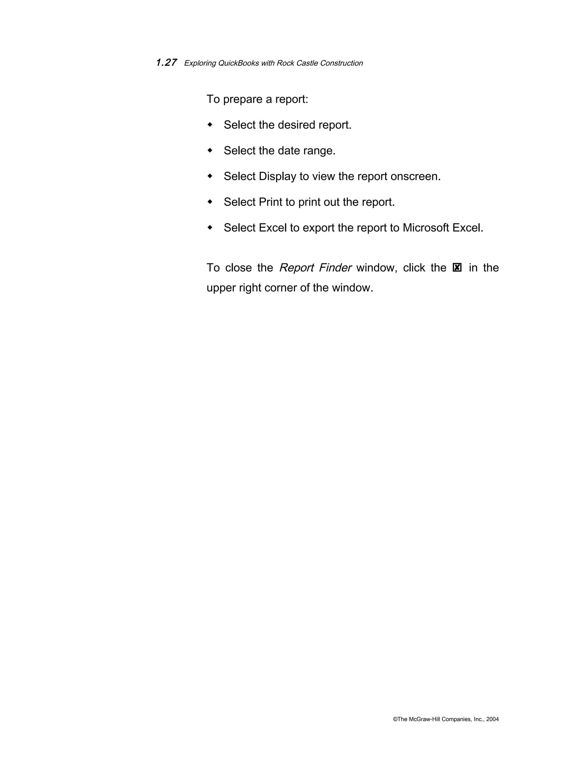 1.27 Exploring QuickBooks with Rock Castle Construction 
To prepare a report: 
 Select the desired report. 
 Select the date range. 
 Select Display to view the report onscreen. 
 Select Print to print out the report. 
 Select Excel to export the report to Microsoft Excel. 
To close the Report Finder window, click the  in the 
upper right corner of the window. 
©The McGraw-Hill Companies, Inc., 2004 
 