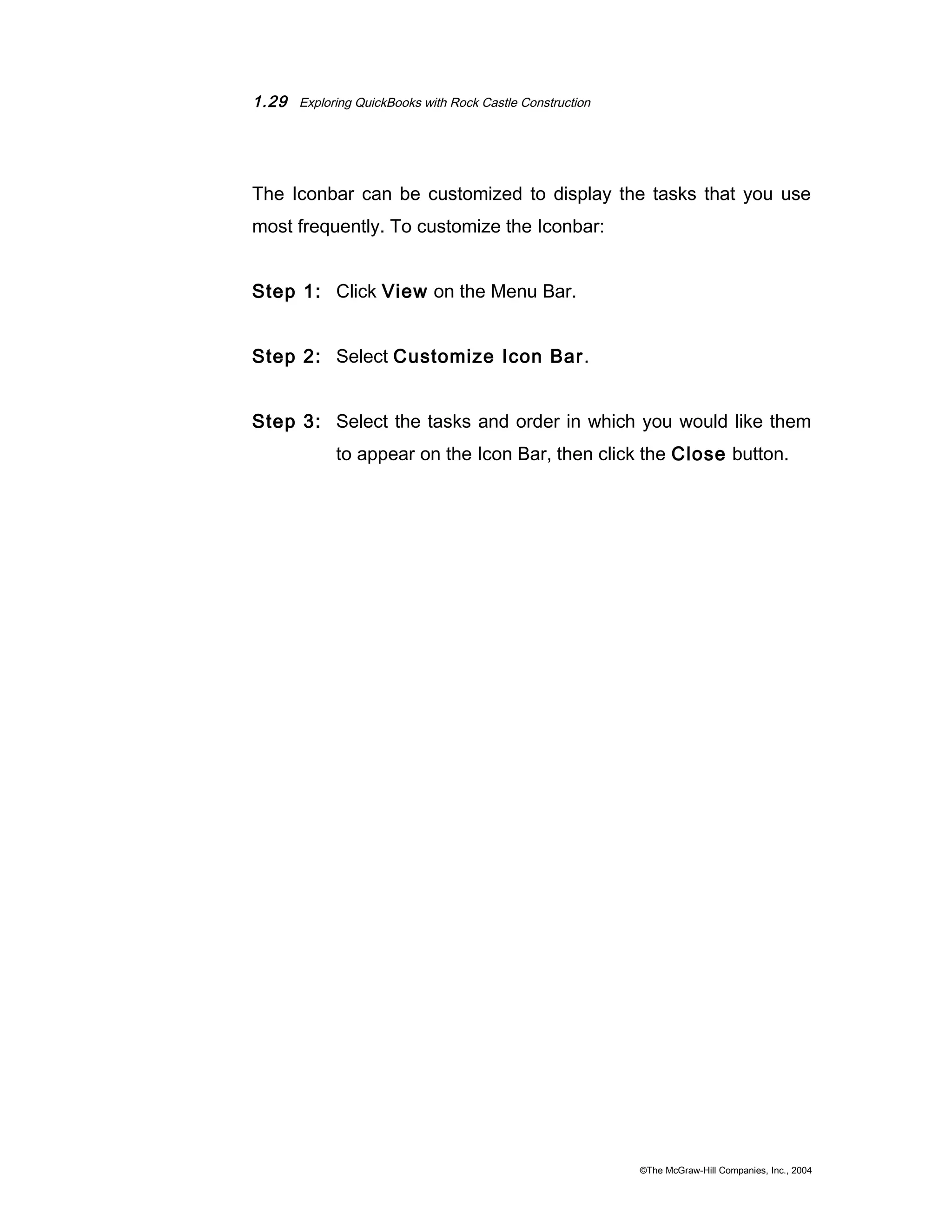 1.29 Exploring QuickBooks with Rock Castle Construction 
The Iconbar can be customized to display the tasks that you use 
most frequently. To customize the Iconbar: 
Step 1: Click View on the Menu Bar. 
Step 2: Select Customize Icon Bar. 
Step 3: Select the tasks and order in which you would like them 
to appear on the Icon Bar, then click the Close button. 
©The McGraw-Hill Companies, Inc., 2004 
 