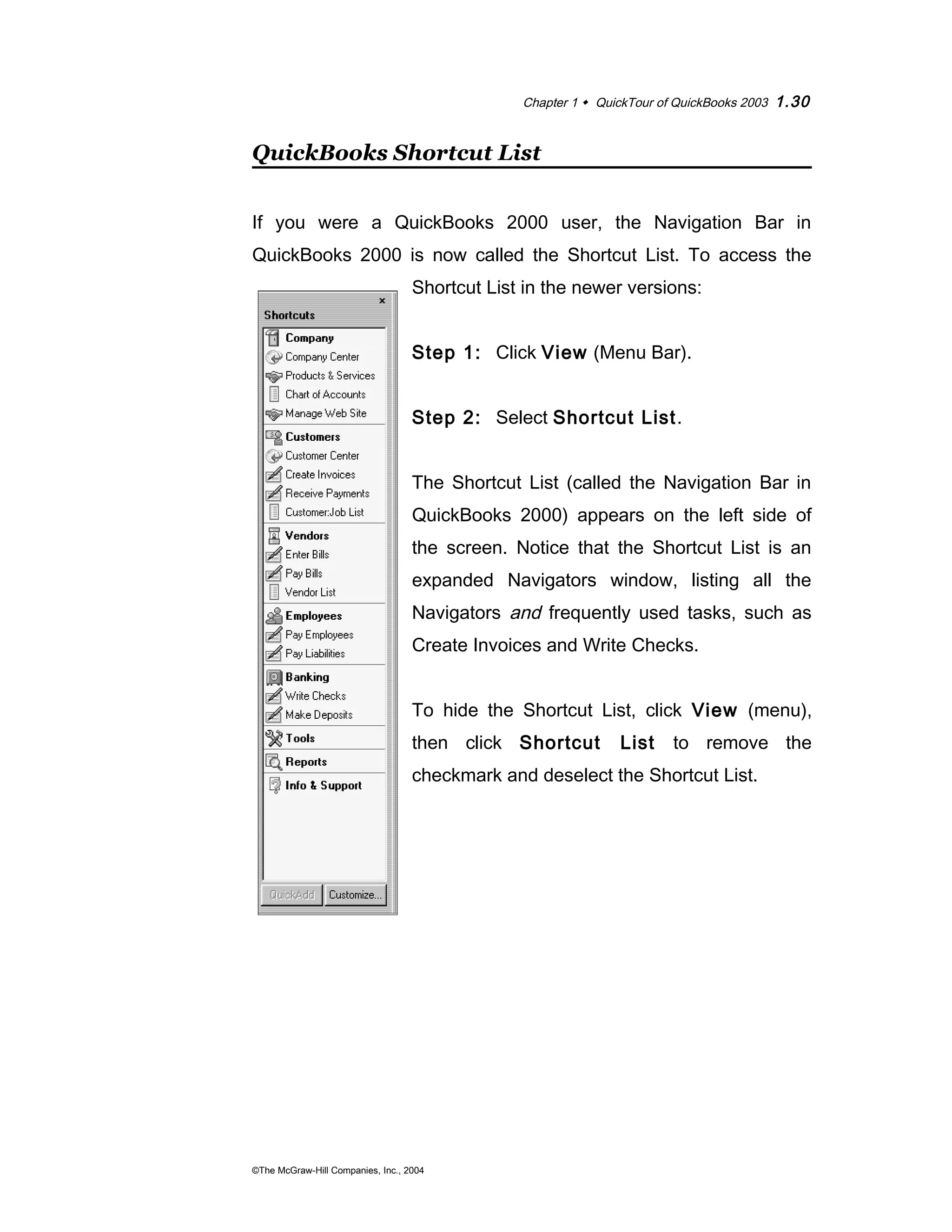 Chapter 1  QuickTour of QuickBooks 2003 1.30 
QuickBooks Shortcut List 
If you were a QuickBooks 2000 user, the Navigation Bar in 
QuickBooks 2000 is now called the Shortcut List. To access the 
Shortcut List in the newer versions: 
Step 1: Click View (Menu Bar). 
Step 2: Select Shortcut List. 
The Shortcut List (called the Navigation Bar in 
QuickBooks 2000) appears on the left side of 
the screen. Notice that the Shortcut List is an 
expanded Navigators window, listing all the 
Navigators and frequently used tasks, such as 
Create Invoices and Write Checks. 
To hide the Shortcut List, click View (menu), 
then click Shortcut List to remove the 
checkmark and deselect the Shortcut List. 
©The McGraw-Hill Companies, Inc., 2004 
 