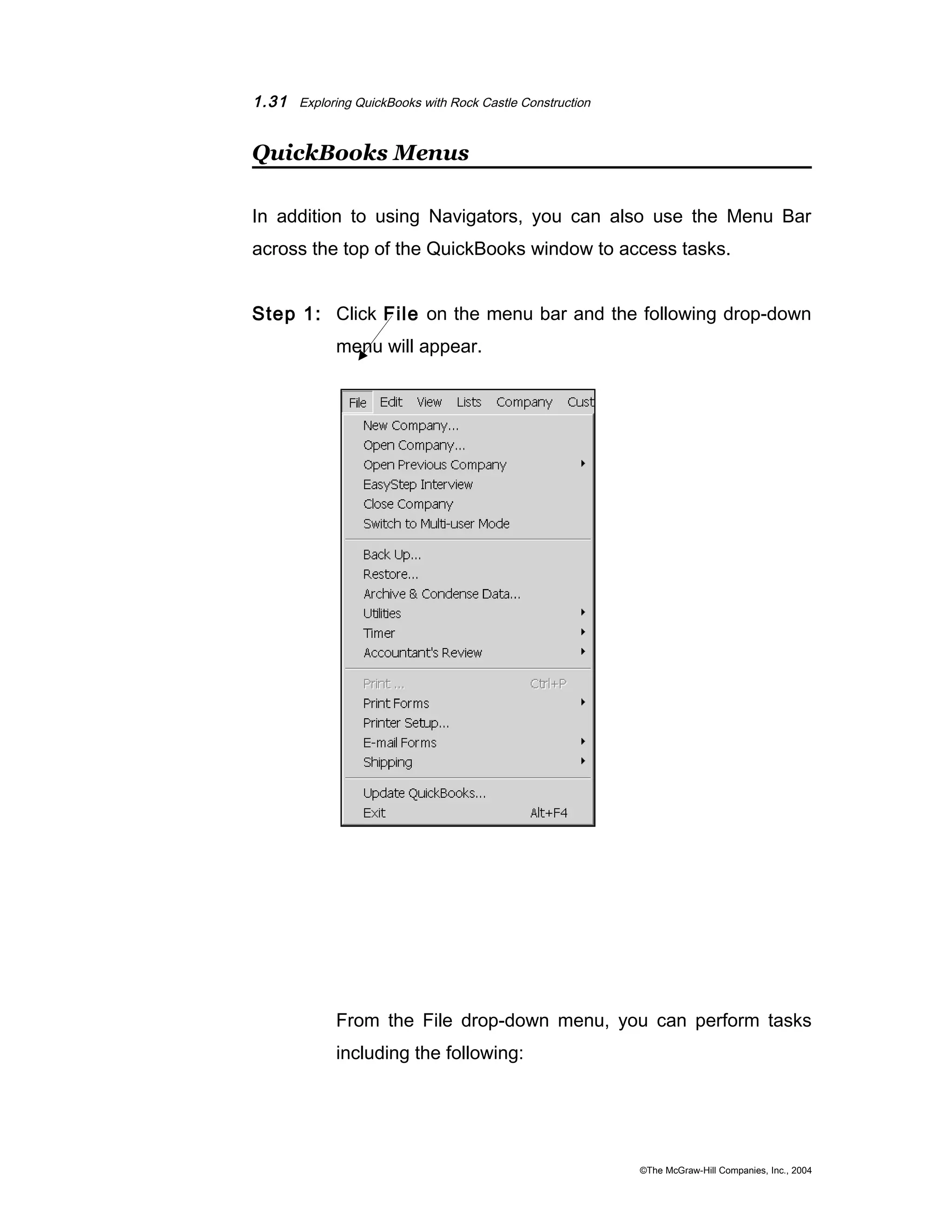 1.31 Exploring QuickBooks with Rock Castle Construction 
QuickBooks Menus 
In addition to using Navigators, you can also use the Menu Bar 
across the top of the QuickBooks window to access tasks. 
Step 1: Click File on the menu bar and the following drop-down 
menu will appear. 
From the File drop-down menu, you can perform tasks 
including the following: 
©The McGraw-Hill Companies, Inc., 2004 
 