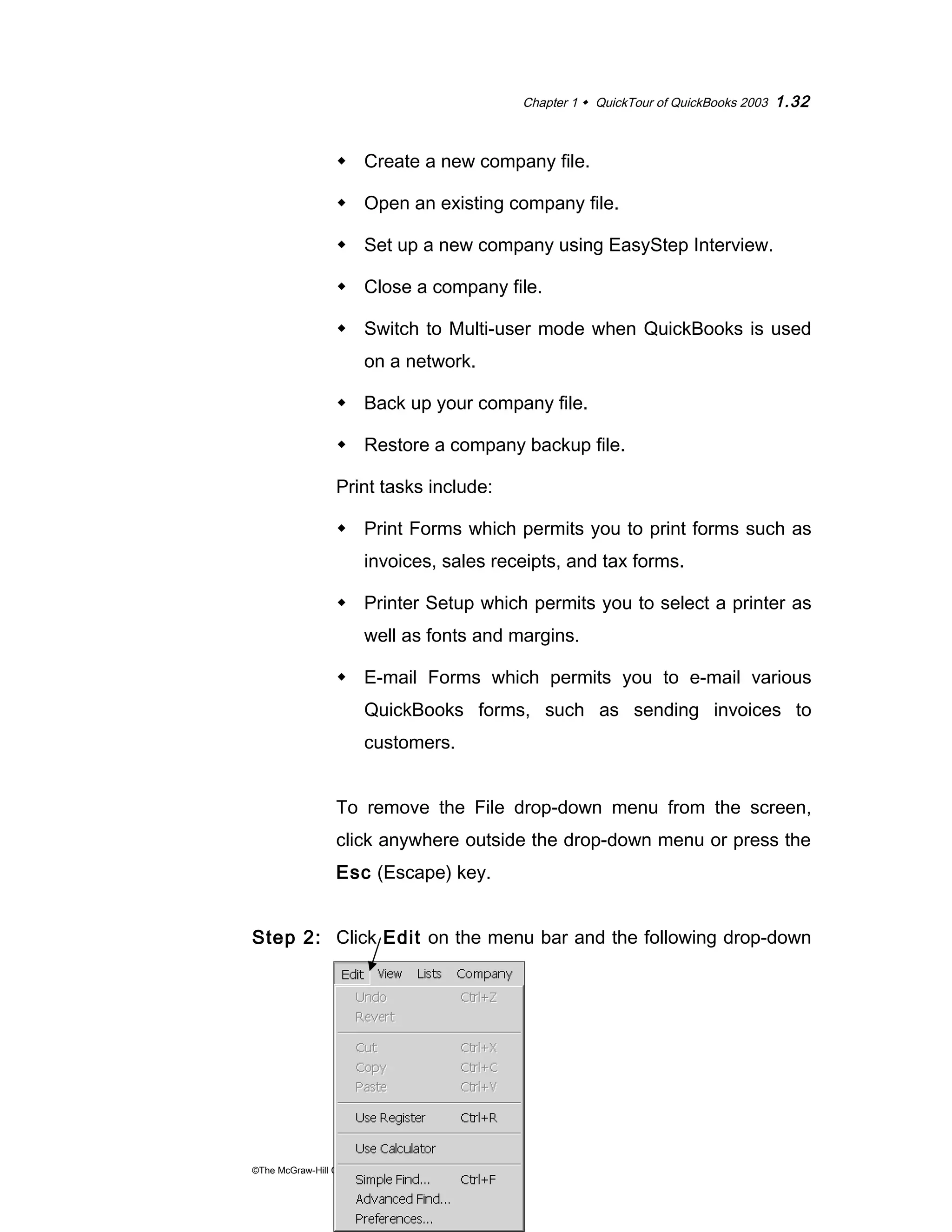 Chapter 1  QuickTour of QuickBooks 2003 1.32 
 Create a new company file. 
 Open an existing company file. 
 Set up a new company using EasyStep Interview. 
 Close a company file. 
 Switch to Multi-user mode when QuickBooks is used 
on a network. 
 Back up your company file. 
 Restore a company backup file. 
Print tasks include: 
 Print Forms which permits you to print forms such as 
invoices, sales receipts, and tax forms. 
 Printer Setup which permits you to select a printer as 
well as fonts and margins. 
 E-mail Forms which permits you to e-mail various 
QuickBooks forms, such as sending invoices to 
customers. 
To remove the File drop-down menu from the screen, 
click anywhere outside the drop-down menu or press the 
Esc (Escape) key. 
Step 2: Click Edit on the menu bar and the following drop-down 
menu appears: 
©The McGraw-Hill Companies, Inc., 2004 
 