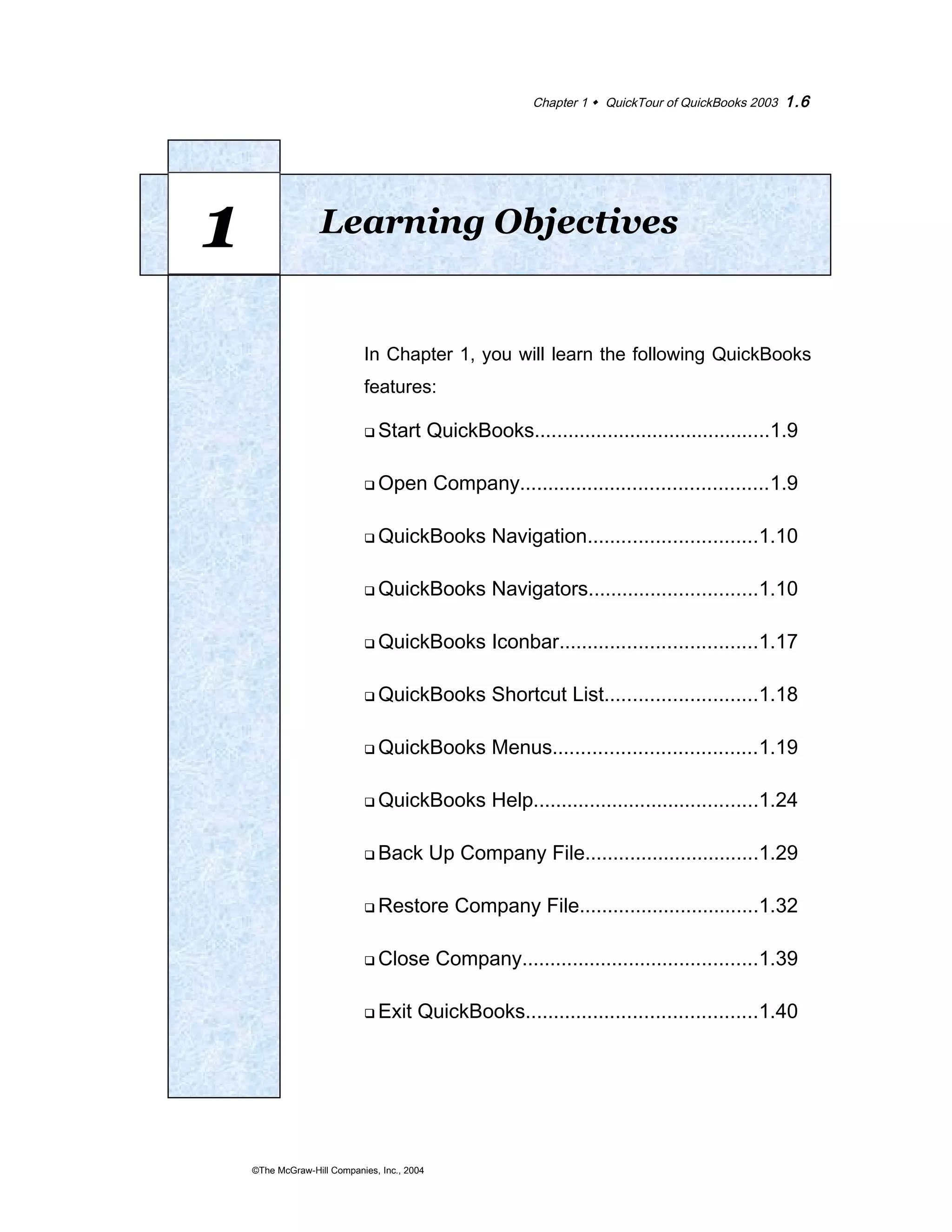 Chapter 1  QuickTour of QuickBooks 2003 1.6 
1 Learning Objectives 
In Chapter 1, you will learn the following QuickBooks 
features: 
Start QuickBooks..........................................1.9 
Open Company............................................1.9 
QuickBooks Navigation..............................1.10 
QuickBooks Navigators..............................1.10 
QuickBooks Iconbar...................................1.17 
QuickBooks Shortcut List...........................1.18 
QuickBooks Menus....................................1.19 
QuickBooks Help........................................1.24 
Back Up Company File...............................1.29 
Restore Company File................................1.32 
 Close Company..........................................1.39 
Exit QuickBooks.........................................1.40 
©The McGraw-Hill Companies, Inc., 2004 
 