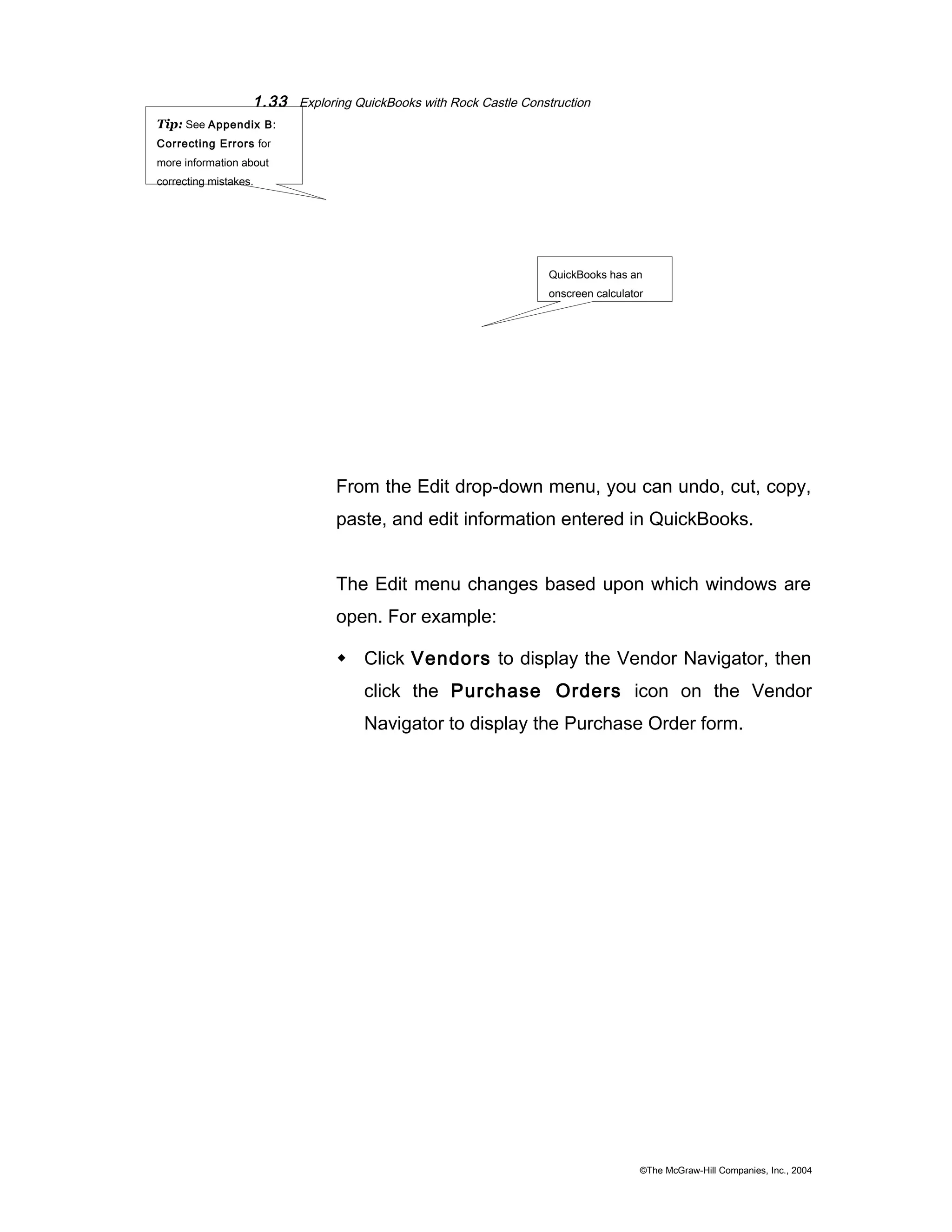 1.33 Exploring QuickBooks with Rock Castle Construction 
QuickBooks has an 
onscreen calculator 
From the Edit drop-down menu, you can undo, cut, copy, 
paste, and edit information entered in QuickBooks. 
The Edit menu changes based upon which windows are 
open. For example: 
 Click Vendors to display the Vendor Navigator, then 
click the Purchase Orders icon on the Vendor 
Navigator to display the Purchase Order form. 
©The McGraw-Hill Companies, Inc., 2004 
Tip: See Appendix B: 
Correcting Errors for 
more information about 
correcting mistakes. 
 