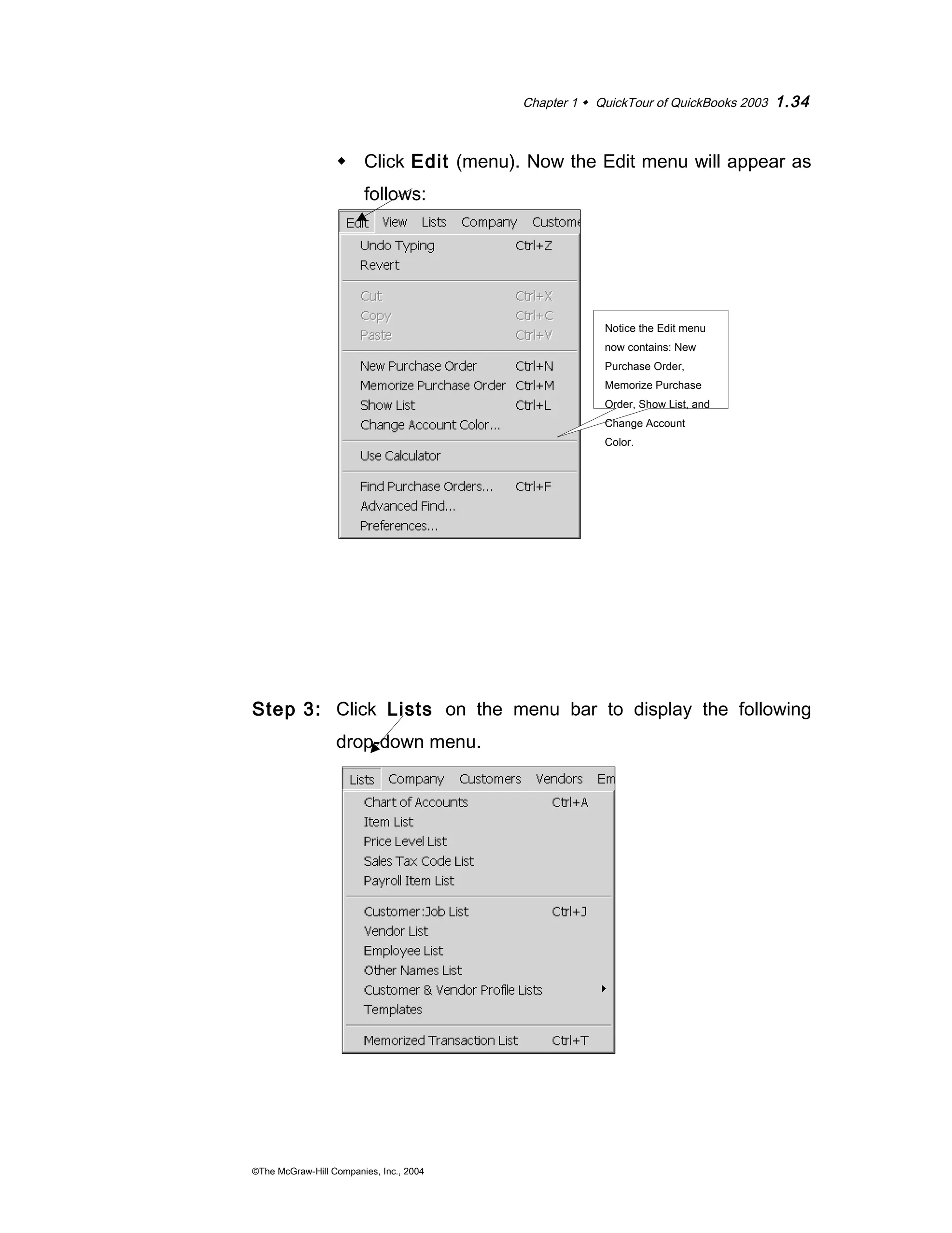 Chapter 1  QuickTour of QuickBooks 2003 1.34 
 Click Edit (menu). Now the Edit menu will appear as 
follows: 
Step 3: Click Lists on the menu bar to display the following 
drop-down menu. 
©The McGraw-Hill Companies, Inc., 2004 
Notice the Edit menu 
now contains: New 
Purchase Order, 
Memorize Purchase 
Order, Show List, and 
Change Account 
Color. 
 