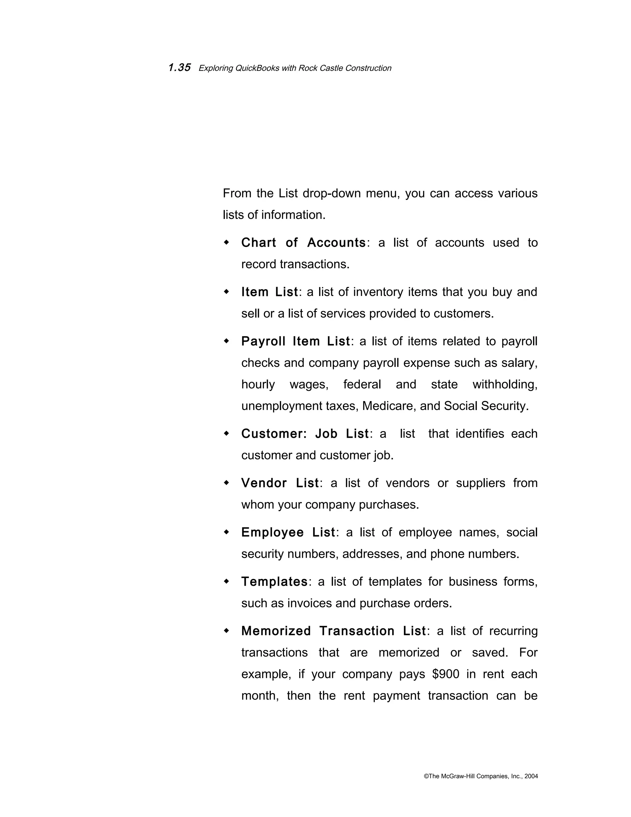 1.35 Exploring QuickBooks with Rock Castle Construction 
From the List drop-down menu, you can access various 
lists of information. 
 Chart of Accounts: a list of accounts used to 
record transactions. 
 Item List: a list of inventory items that you buy and 
sell or a list of services provided to customers. 
 Payroll Item List: a list of items related to payroll 
checks and company payroll expense such as salary, 
hourly wages, federal and state withholding, 
unemployment taxes, Medicare, and Social Security. 
 Customer: Job List: a list that identifies each 
customer and customer job. 
 Vendor List: a list of vendors or suppliers from 
whom your company purchases. 
 Employee List: a list of employee names, social 
security numbers, addresses, and phone numbers. 
 Templates: a list of templates for business forms, 
such as invoices and purchase orders. 
 Memorized Transaction List: a list of recurring 
transactions that are memorized or saved. For 
example, if your company pays $900 in rent each 
month, then the rent payment transaction can be 
©The McGraw-Hill Companies, Inc., 2004 
 