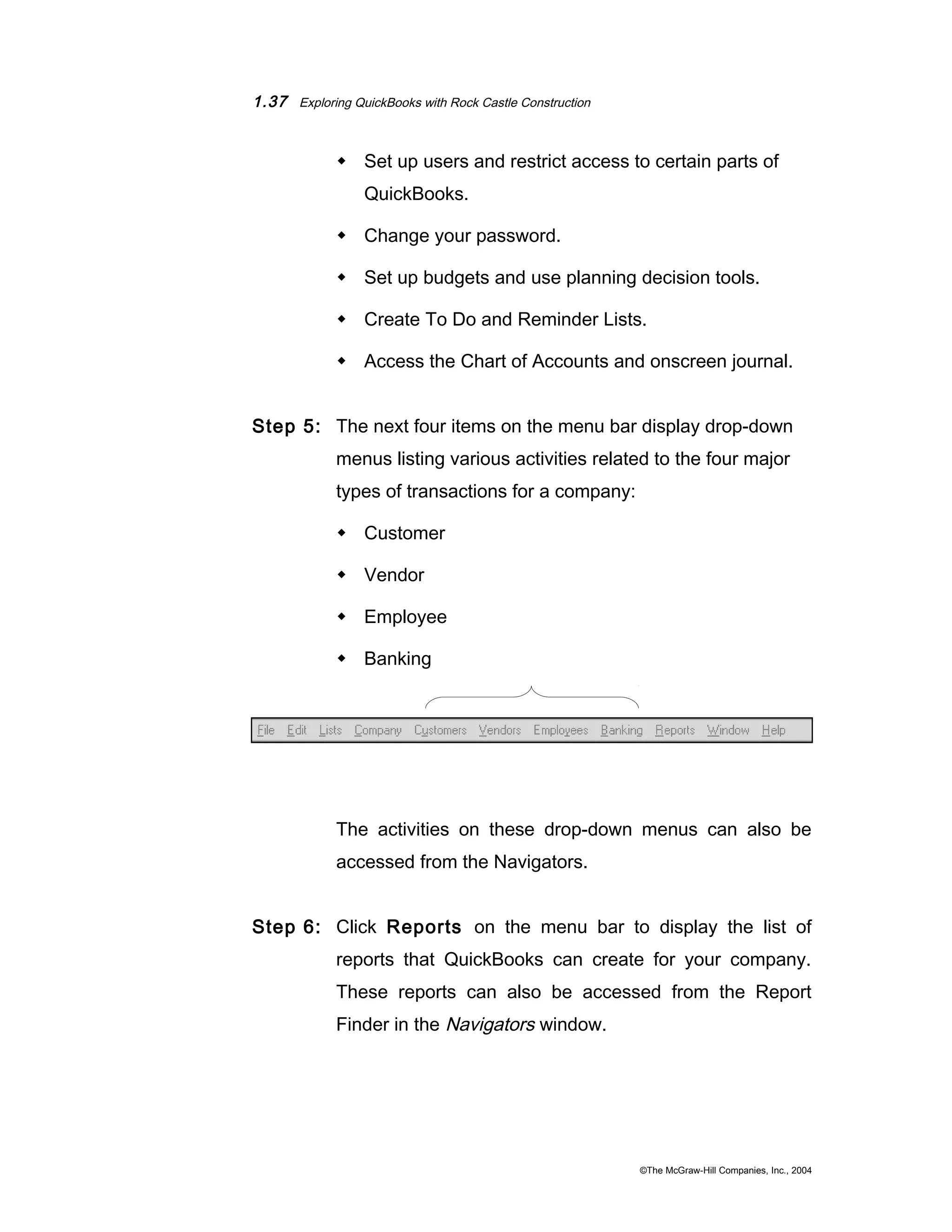 1.37 Exploring QuickBooks with Rock Castle Construction 
 Set up users and restrict access to certain parts of 
QuickBooks. 
 Change your password. 
 Set up budgets and use planning decision tools. 
 Create To Do and Reminder Lists. 
 Access the Chart of Accounts and onscreen journal. 
Step 5: The next four items on the menu bar display drop-down 
menus listing various activities related to the four major 
types of transactions for a company: 
 Customer 
 Vendor 
 Employee 
 Banking 
The activities on these drop-down menus can also be 
accessed from the Navigators. 
Step 6: Click Reports on the menu bar to display the list of 
reports that QuickBooks can create for your company. 
These reports can also be accessed from the Report 
Finder in the Navigators window. 
©The McGraw-Hill Companies, Inc., 2004 
 