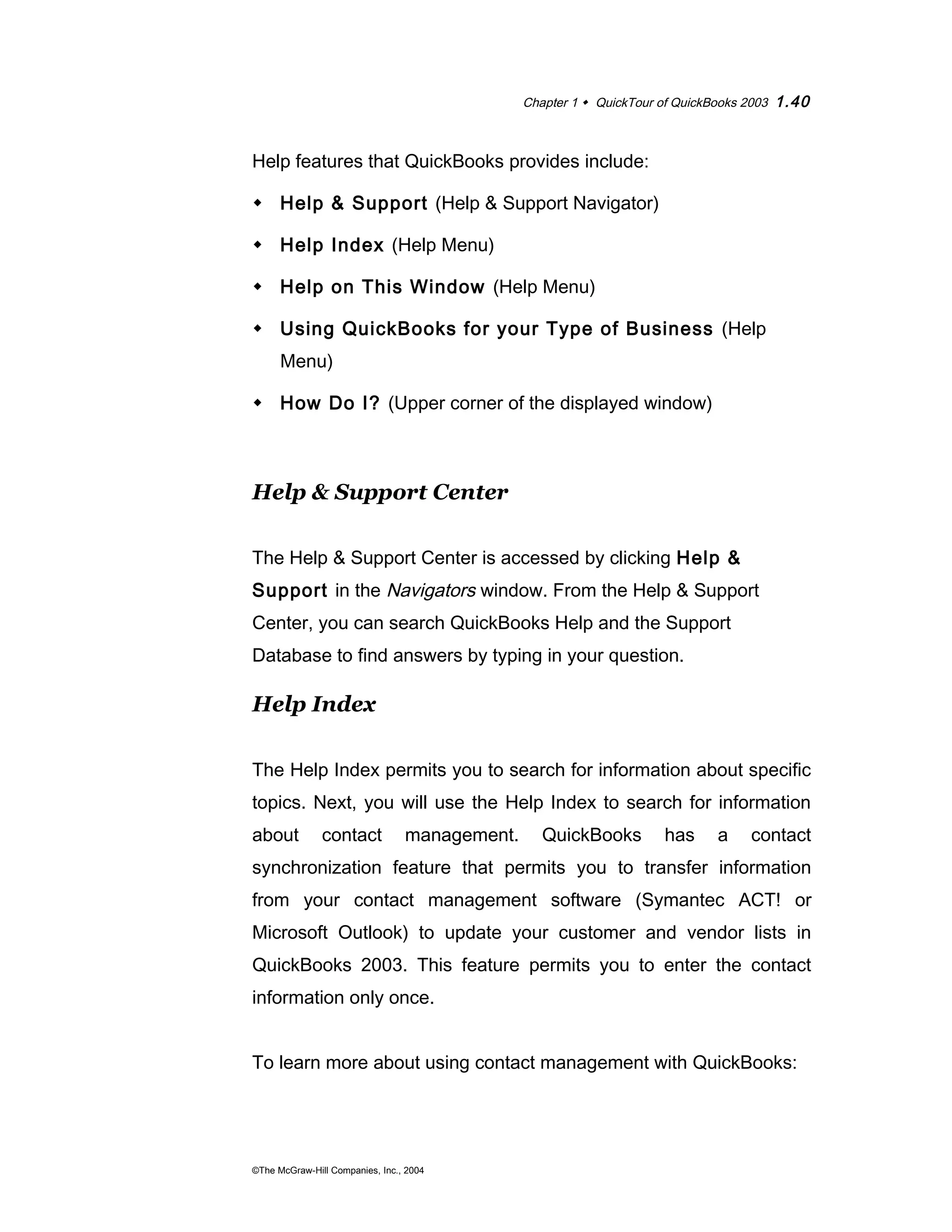 Chapter 1  QuickTour of QuickBooks 2003 1.40 
Help features that QuickBooks provides include: 
 Help & Support (Help & Support Navigator) 
 Help Index (Help Menu) 
 Help on This Window (Help Menu) 
 Using QuickBooks for your Type of Business (Help 
Menu) 
 How Do I? (Upper corner of the displayed window) 
Help & Support Center 
The Help & Support Center is accessed by clicking Help & 
Support in the Navigators window. From the Help & Support 
Center, you can search QuickBooks Help and the Support 
Database to find answers by typing in your question. 
Help Index 
The Help Index permits you to search for information about specific 
topics. Next, you will use the Help Index to search for information 
about contact management. QuickBooks has a contact 
synchronization feature that permits you to transfer information 
from your contact management software (Symantec ACT! or 
Microsoft Outlook) to update your customer and vendor lists in 
QuickBooks 2003. This feature permits you to enter the contact 
information only once. 
To learn more about using contact management with QuickBooks: 
©The McGraw-Hill Companies, Inc., 2004 
 