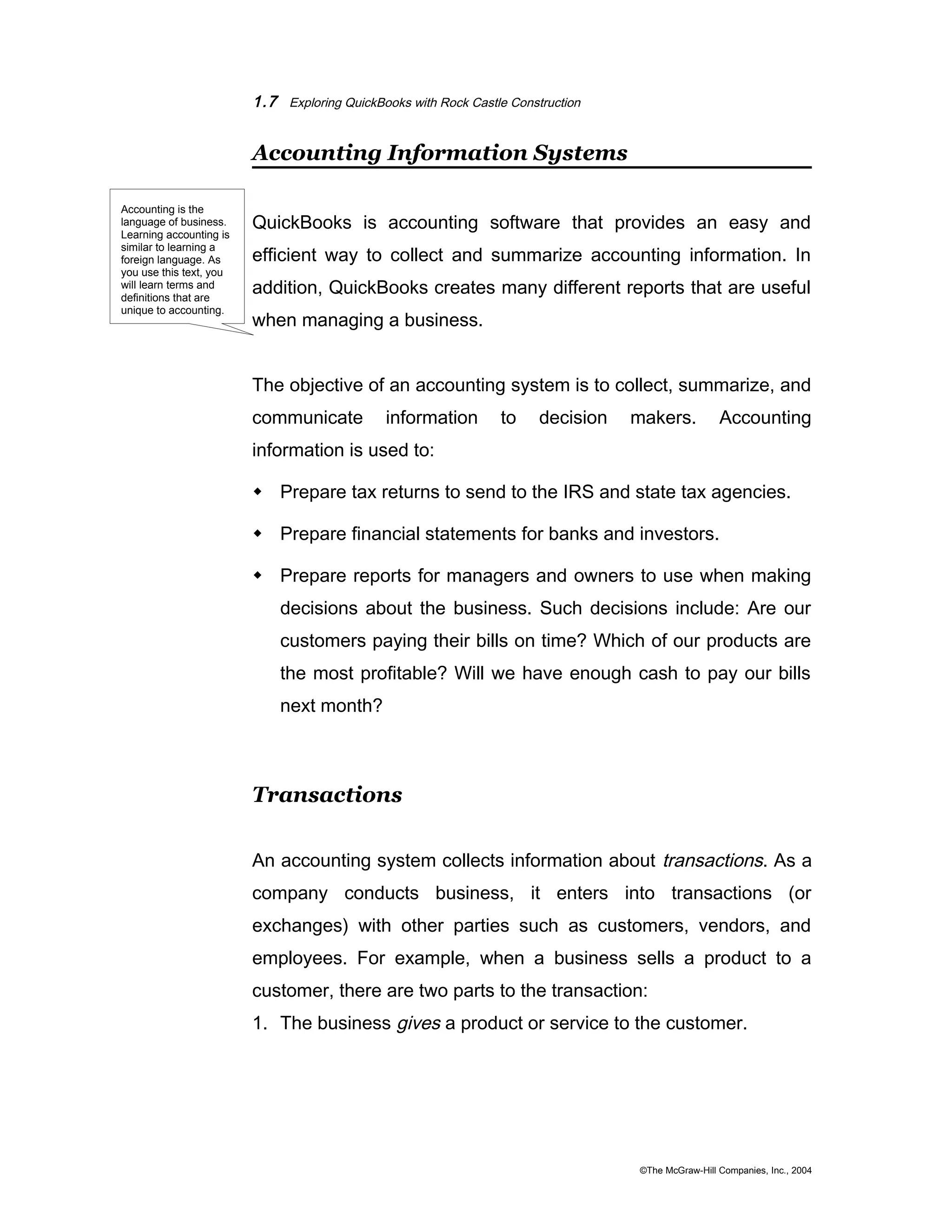 1.7 Exploring QuickBooks with Rock Castle Construction 
Accounting Information Systems 
QuickBooks is accounting software that provides an easy and 
efficient way to collect and summarize accounting information. In 
addition, QuickBooks creates many different reports that are useful 
when managing a business. 
The objective of an accounting system is to collect, summarize, and 
communicate information to decision makers. Accounting 
information is used to: 
 Prepare tax returns to send to the IRS and state tax agencies. 
 Prepare financial statements for banks and investors. 
 Prepare reports for managers and owners to use when making 
decisions about the business. Such decisions include: Are our 
customers paying their bills on time? Which of our products are 
the most profitable? Will we have enough cash to pay our bills 
next month? 
Transactions 
An accounting system collects information about transactions. As a 
company conducts business, it enters into transactions (or 
exchanges) with other parties such as customers, vendors, and 
employees. For example, when a business sells a product to a 
customer, there are two parts to the transaction: 
1. The business gives a product or service to the customer. 
©The McGraw-Hill Companies, Inc., 2004 
Accounting is the 
language of business. 
Learning accounting is 
similar to learning a 
foreign language. As 
you use this text, you 
will learn terms and 
definitions that are 
unique to accounting. 
 