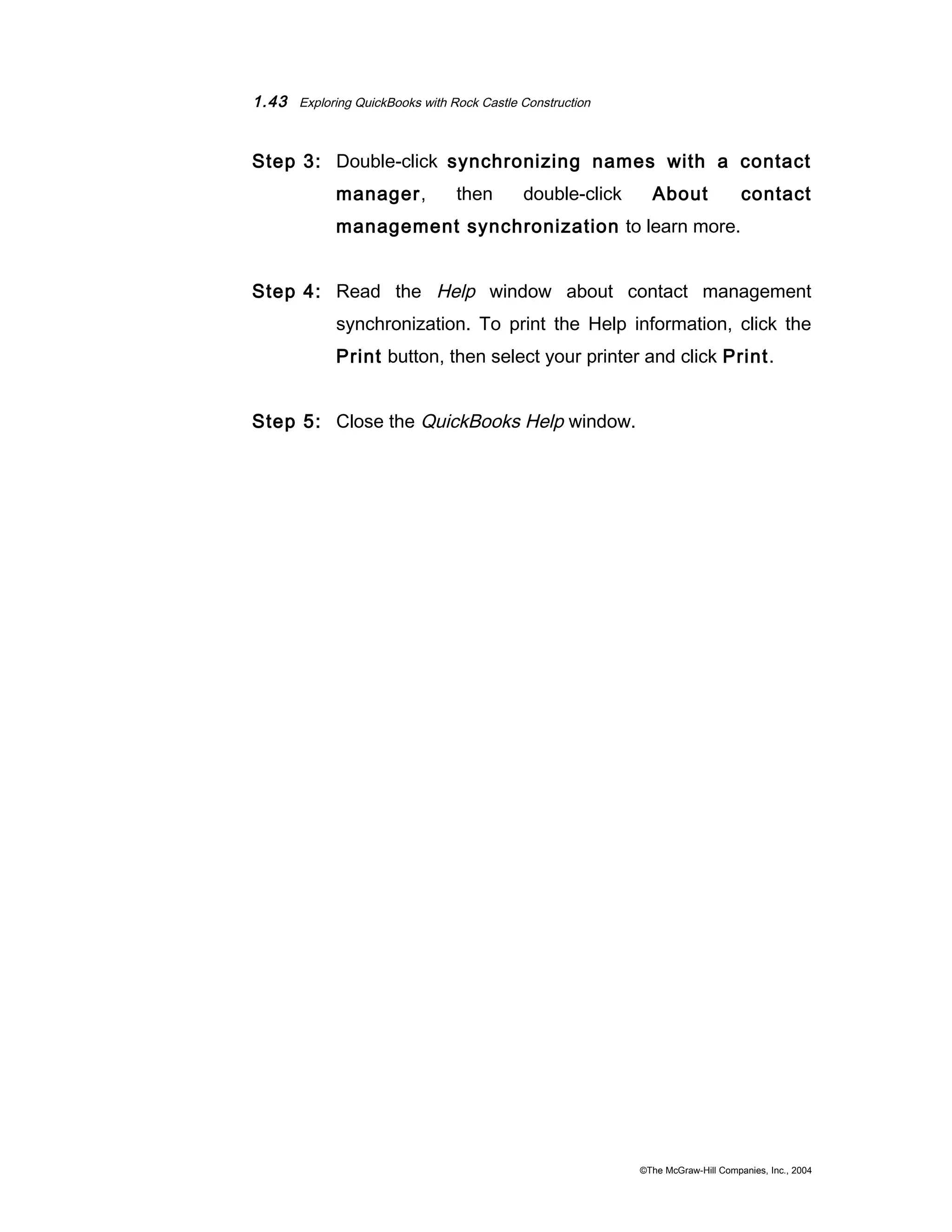 1.43 Exploring QuickBooks with Rock Castle Construction 
Step 3: Double-click synchronizing names with a contact 
manager, then double-click About contact 
management synchronization to learn more. 
Step 4: Read the Help window about contact management 
synchronization. To print the Help information, click the 
Print button, then select your printer and click Print. 
Step 5: Close the QuickBooks Help window. 
©The McGraw-Hill Companies, Inc., 2004 
 