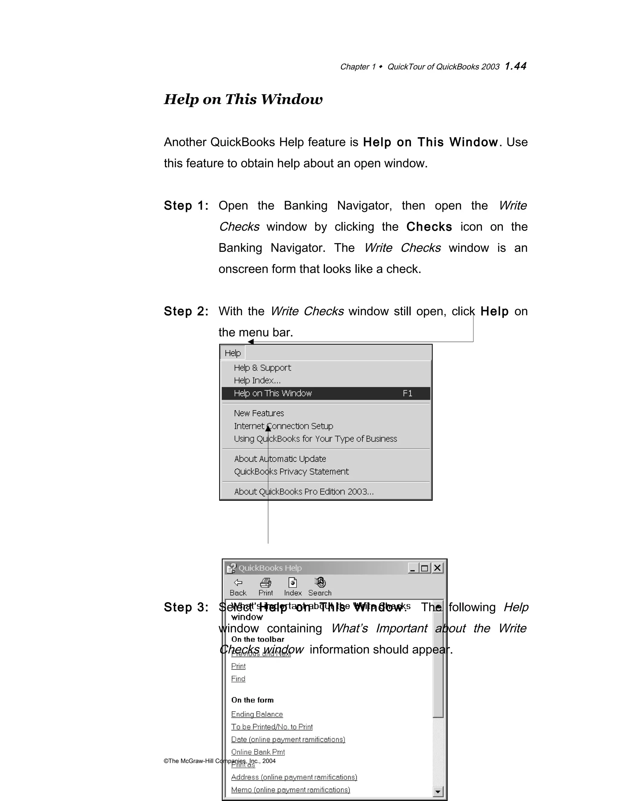 Chapter 1  QuickTour of QuickBooks 2003 1.44 
Help on This Window 
Another QuickBooks Help feature is Help on This Window. Use 
this feature to obtain help about an open window. 
Step 1: Open the Banking Navigator, then open the Write 
Checks window by clicking the Checks icon on the 
Banking Navigator. The Write Checks window is an 
onscreen form that looks like a check. 
Step 2: With the Write Checks window still open, click Help on 
the menu bar. 
Step 3: Select Help on This Window. The following Help 
window containing What’s Important about the Write 
Checks window information should appear. 
©The McGraw-Hill Companies, Inc., 2004 
 