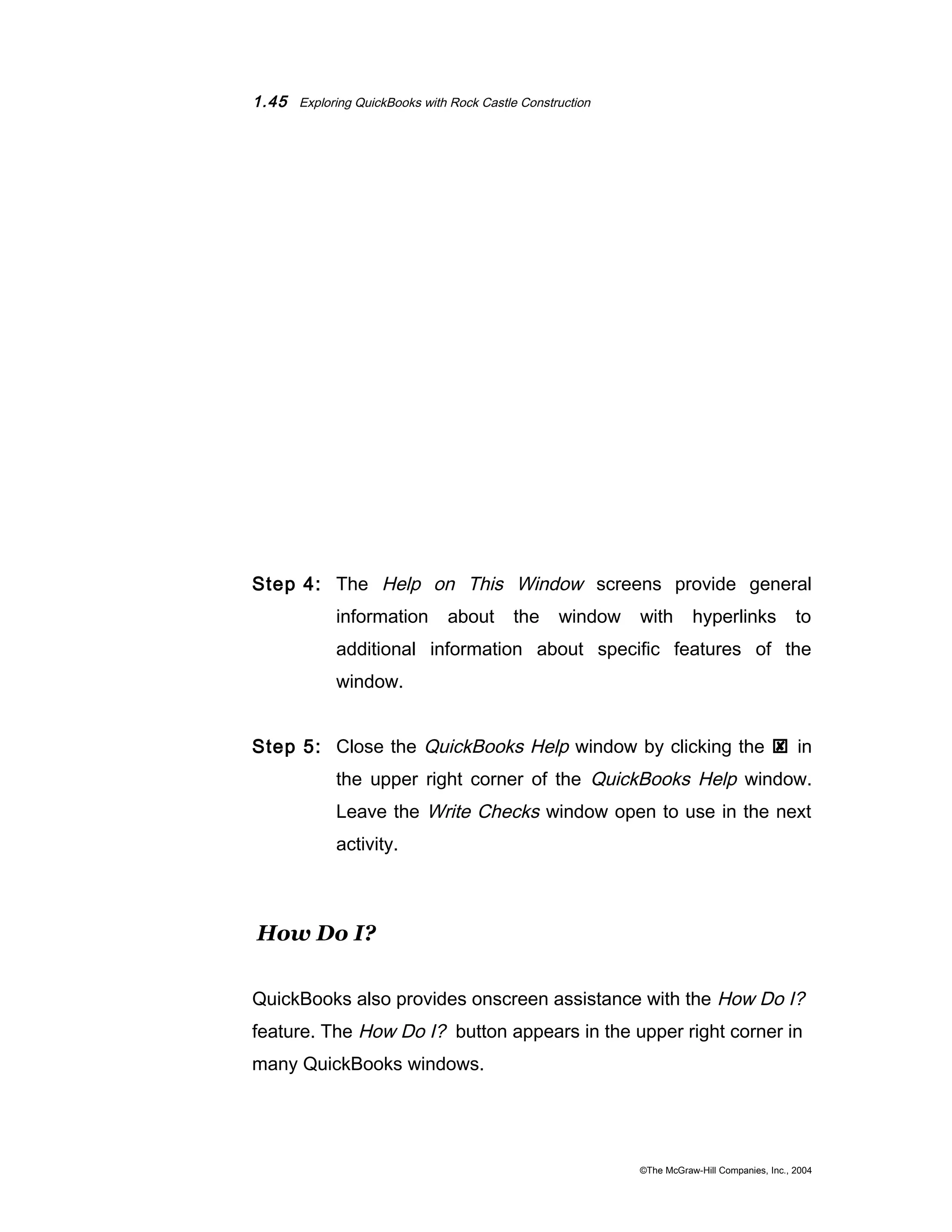 1.45 Exploring QuickBooks with Rock Castle Construction 
Step 4: The Help on This Window screens provide general 
information about the window with hyperlinks to 
additional information about specific features of the 
window. 
Step 5: Close the QuickBooks Help window by clicking the  in 
the upper right corner of the QuickBooks Help window. 
Leave the Write Checks window open to use in the next 
activity. 
How Do I? 
QuickBooks also provides onscreen assistance with the How Do I? 
feature. The How Do I? button appears in the upper right corner in 
many QuickBooks windows. 
©The McGraw-Hill Companies, Inc., 2004 
 