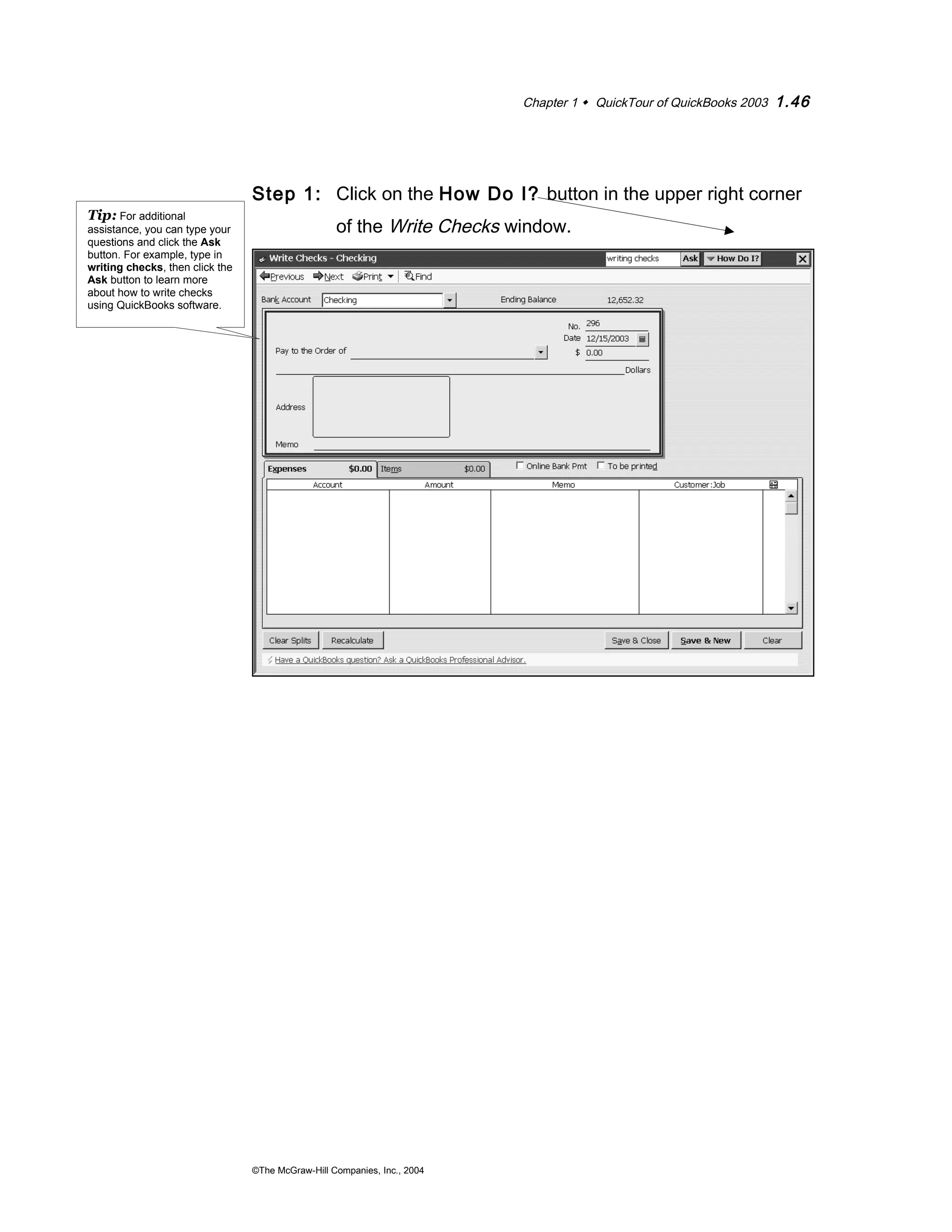 Chapter 1  QuickTour of QuickBooks 2003 1.46 
Step 1: Click on the How Do I? button in the upper right corner 
of the Write Checks window. 
©The McGraw-Hill Companies, Inc., 2004 
Tip: For additional 
assistance, you can type your 
questions and click the Ask 
button. For example, type in 
writing checks, then click the 
Ask button to learn more 
about how to write checks 
using QuickBooks software. 
 
