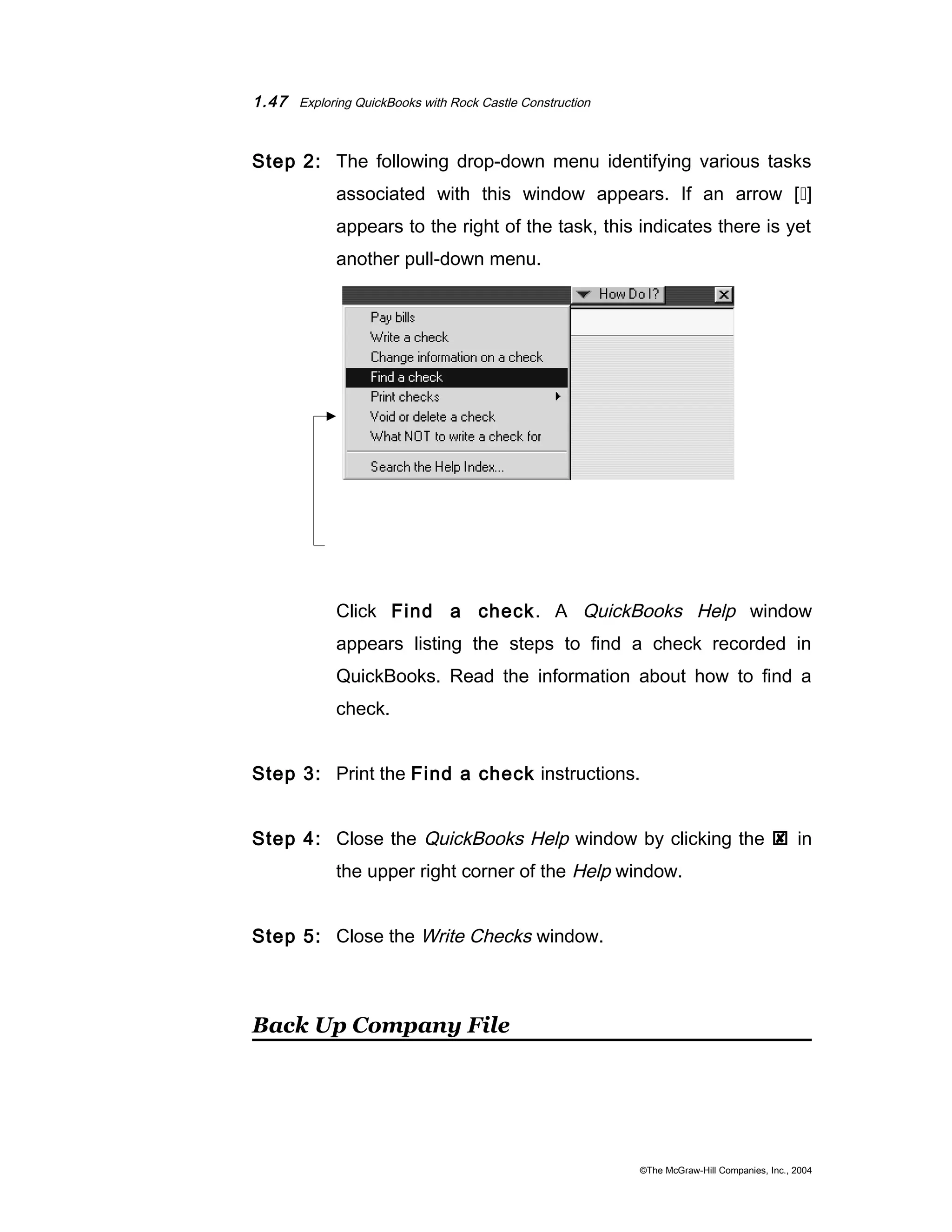 1.47 Exploring QuickBooks with Rock Castle Construction 
Step 2: The following drop-down menu identifying various tasks 
associated with this window appears. If an arrow [] 
appears to the right of the task, this indicates there is yet 
another pull-down menu. 
Click Find a check. A QuickBooks Help window 
appears listing the steps to find a check recorded in 
QuickBooks. Read the information about how to find a 
check. 
Step 3: Print the Find a check instructions. 
Step 4: Close the QuickBooks Help window by clicking the  in 
the upper right corner of the Help window. 
Step 5: Close the Write Checks window. 
Back Up Company File 
©The McGraw-Hill Companies, Inc., 2004 
 