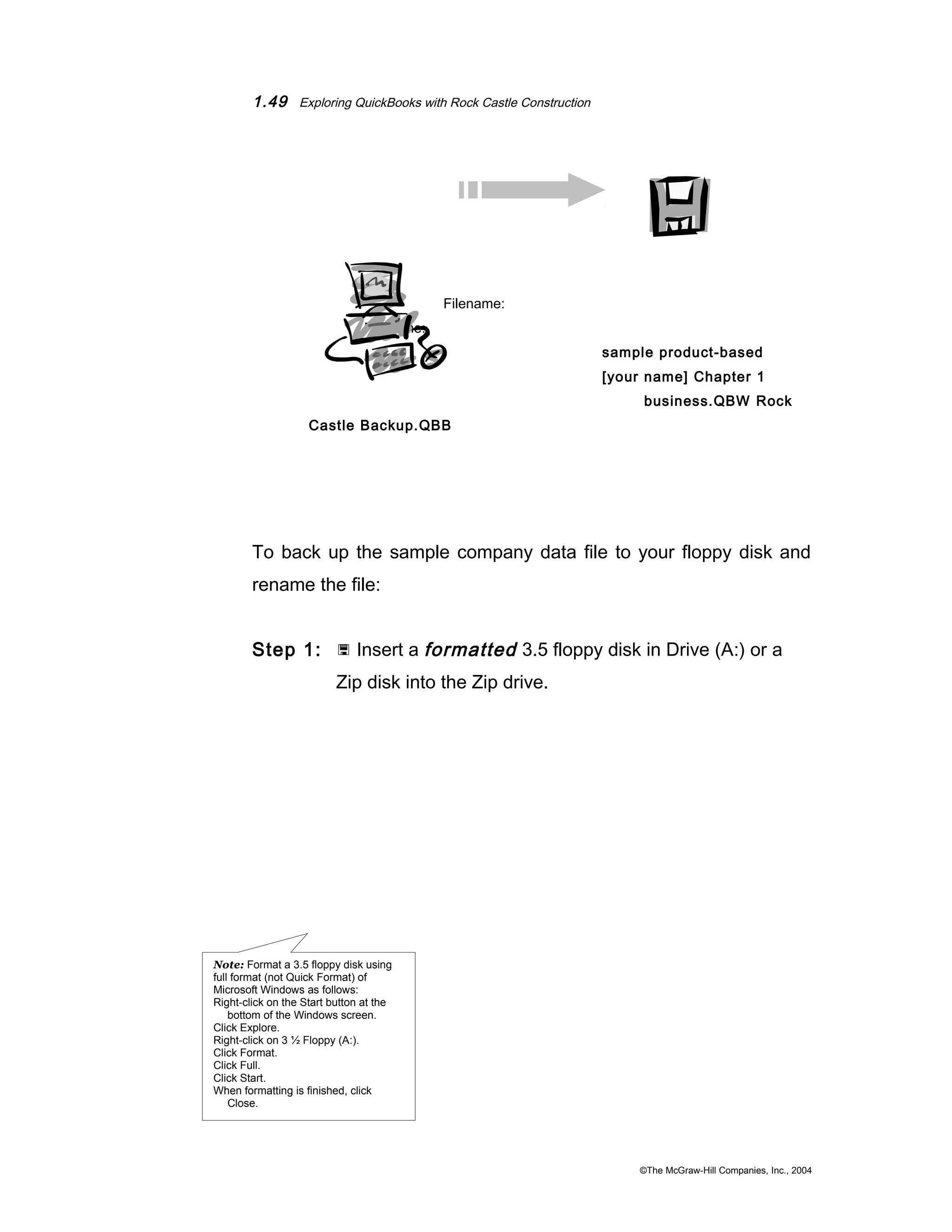 1.49 Exploring QuickBooks with Rock Castle Construction 
Filename: 
Filename: 
sample product-based 
[your name] Chapter 1 
business.QBW Rock 
Castle Backup.QBB 
To back up the sample company data file to your floppy disk and 
rename the file: 
Step 1:  Insert a formatted 3.5 floppy disk in Drive (A:) or a 
Zip disk into the Zip drive. 
©The McGraw-Hill Companies, Inc., 2004 
Note: Format a 3.5 floppy disk using 
full format (not Quick Format) of 
Microsoft Windows as follows: 
Right-click on the Start button at the 
bottom of the Windows screen. 
Click Explore. 
Right-click on 3 ½ Floppy (A:). 
Click Format. 
Click Full. 
Click Start. 
When formatting is finished, click 
Close. 
 