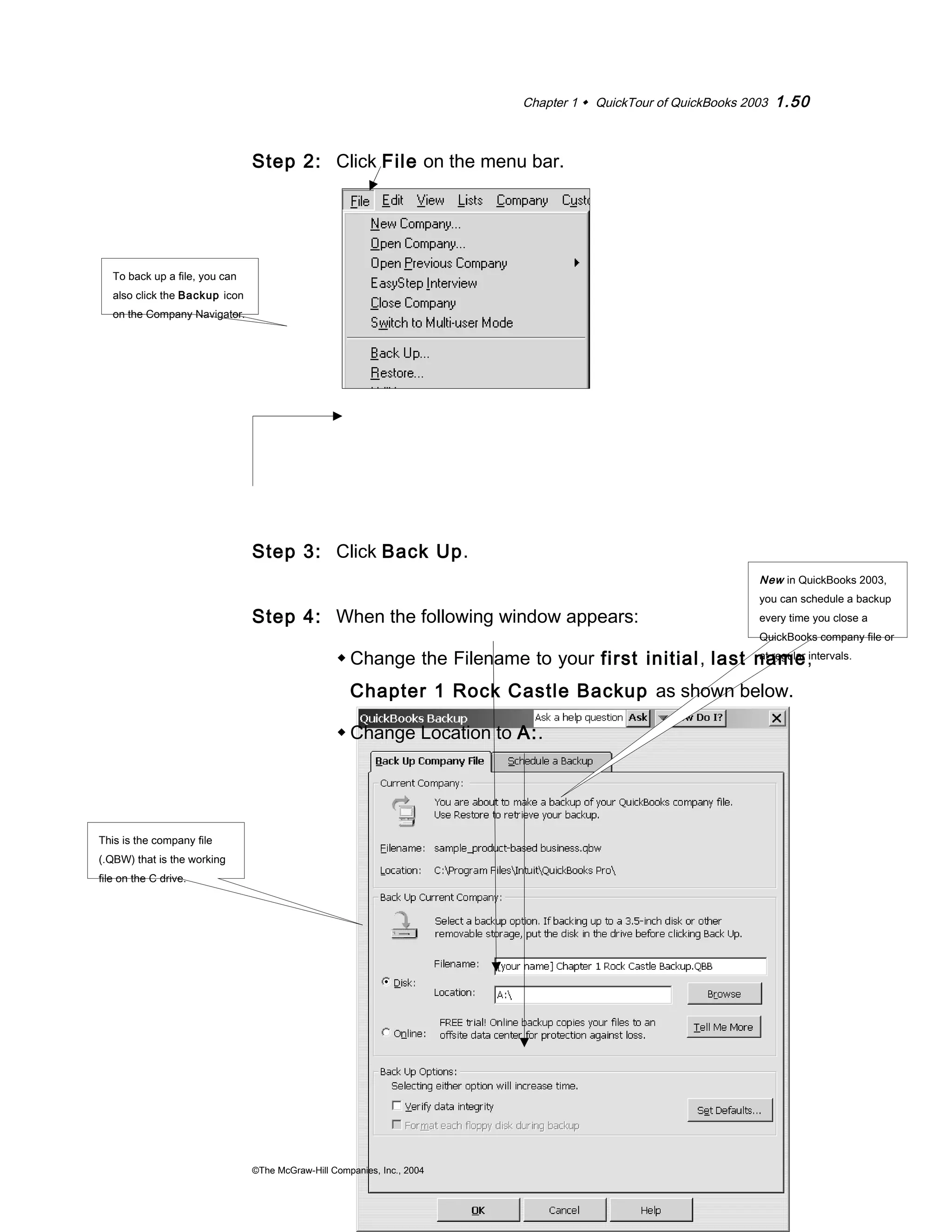Chapter 1  QuickTour of QuickBooks 2003 1.50 
New in QuickBooks 2003, 
you can schedule a backup 
every time you close a 
QuickBooks company file or 
at regular intervals. 
Step 2: Click File on the menu bar. 
Step 3: Click Back Up. 
Step 4: When the following window appears: 
Change the Filename to your first initial, last name, 
Chapter 1 Rock Castle Backup as shown below. 
Change Location to A:. 
©The McGraw-Hill Companies, Inc., 2004 
To back up a file, you can 
also click the Backup icon 
on the Company Navigator. 
This is the company file 
(.QBW) that is the working 
file on the C drive. 
 