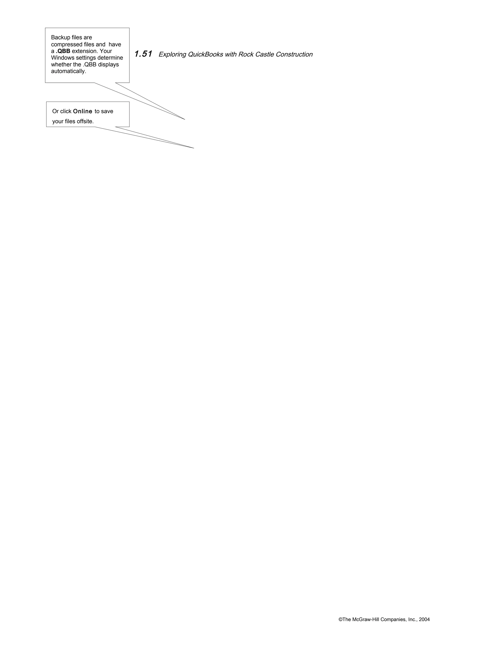 1.51 Exploring QuickBooks with Rock Castle Construction 
©The McGraw-Hill Companies, Inc., 2004 
Backup files are 
compressed files and have 
a .QBB extension. Your 
Windows settings determine 
whether the .QBB displays 
automatically. 
Or click Online to save 
your files offsite. 
 