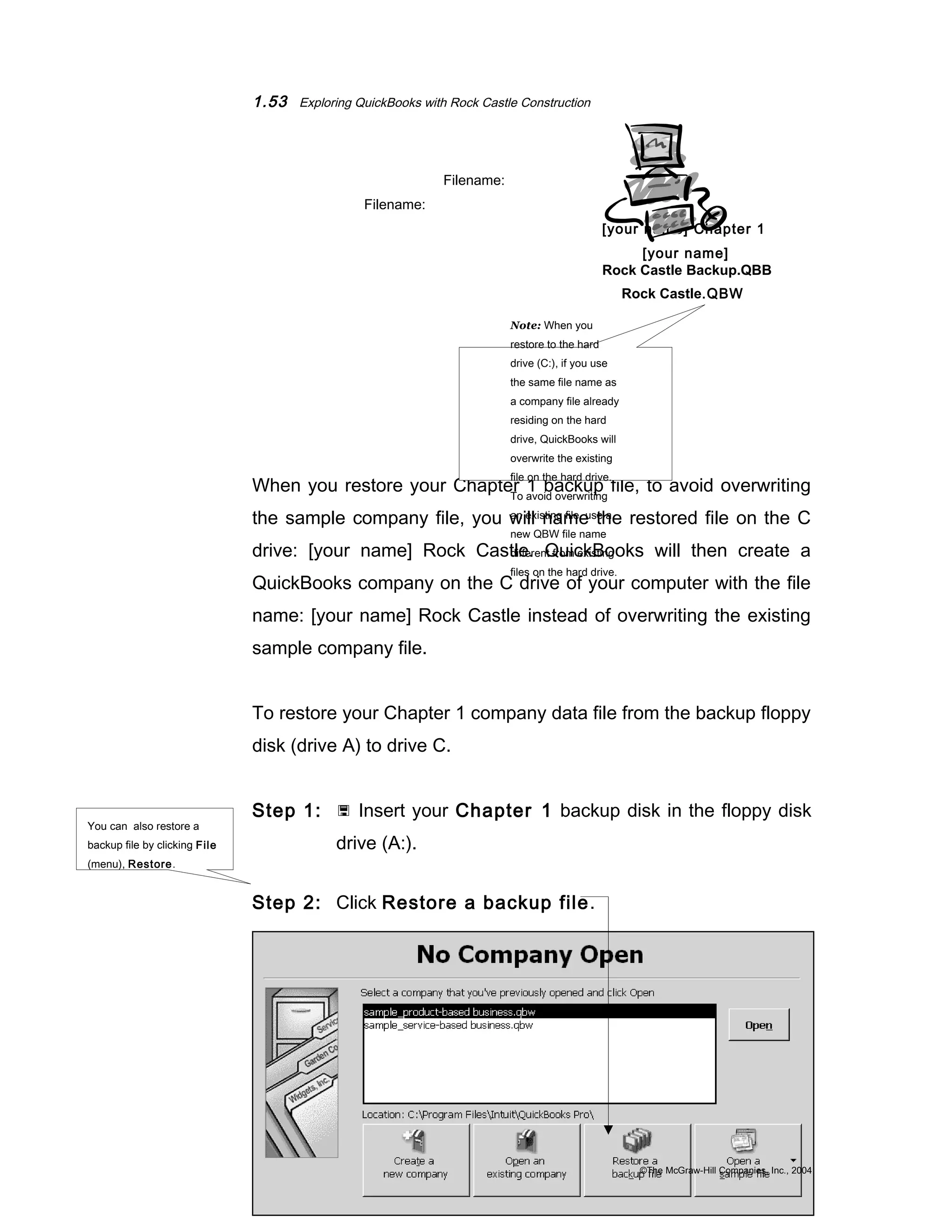 1.53 Exploring QuickBooks with Rock Castle Construction 
Filename: 
Filename: 
[your name] Chapter 1 
[your name] 
Rock Castle Backup.QBB 
Rock Castle.QBW 
When you restore your Chapter 1 backup file, to avoid overwriting 
the sample company file, you will name the restored file on the C 
drive: [your name] Rock Castle. QuickBooks will then create a 
QuickBooks company on the C drive of your computer with the file 
name: [your name] Rock Castle instead of overwriting the existing 
sample company file. 
To restore your Chapter 1 company data file from the backup floppy 
disk (drive A) to drive C. 
Step 1:  Insert your Chapter 1 backup disk in the floppy disk 
drive (A:). 
Step 2: Click Restore a backup file. 
©The McGraw-Hill Companies, Inc., 2004 
Note: When you 
restore to the hard 
drive (C:), if you use 
the same file name as 
a company file already 
residing on the hard 
drive, QuickBooks will 
overwrite the existing 
file on the hard drive. 
To avoid overwriting 
an existing file, use a 
new QBW file name 
different from existing 
files on the hard drive. 
You can also restore a 
backup file by clicking File 
(menu), Restore. 
 