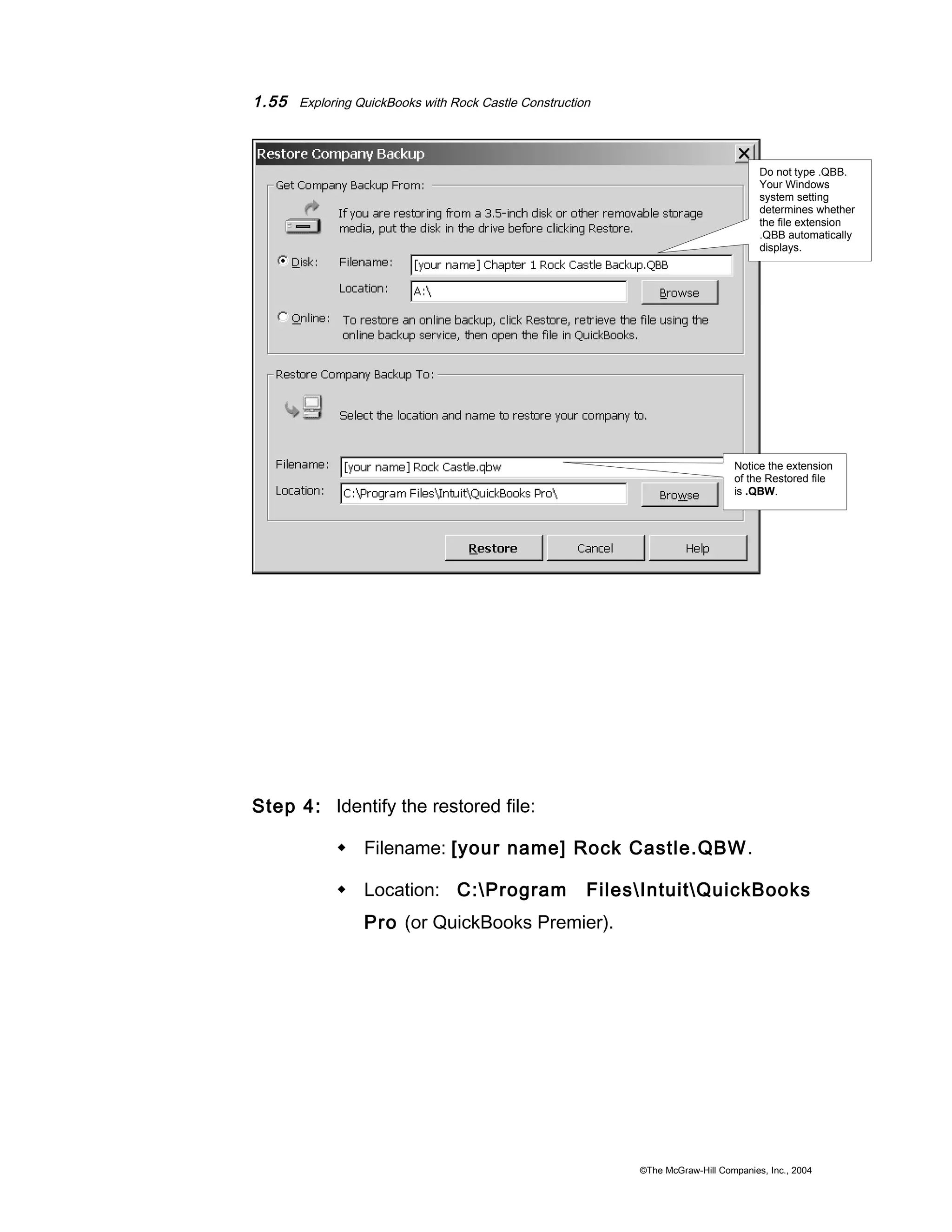 1.55 Exploring QuickBooks with Rock Castle Construction 
Step 4: Identify the restored file: 
Do not type .QBB. 
Your Windows 
system setting 
determines whether 
the file extension 
.QBB automatically 
displays. 
Notice the extension 
of the Restored file 
is .QBW. 
 Filename: [your name] Rock Castle.QBW. 
 Location: C:Program FilesIntuitQuickBooks 
Pro (or QuickBooks Premier). 
©The McGraw-Hill Companies, Inc., 2004 
 