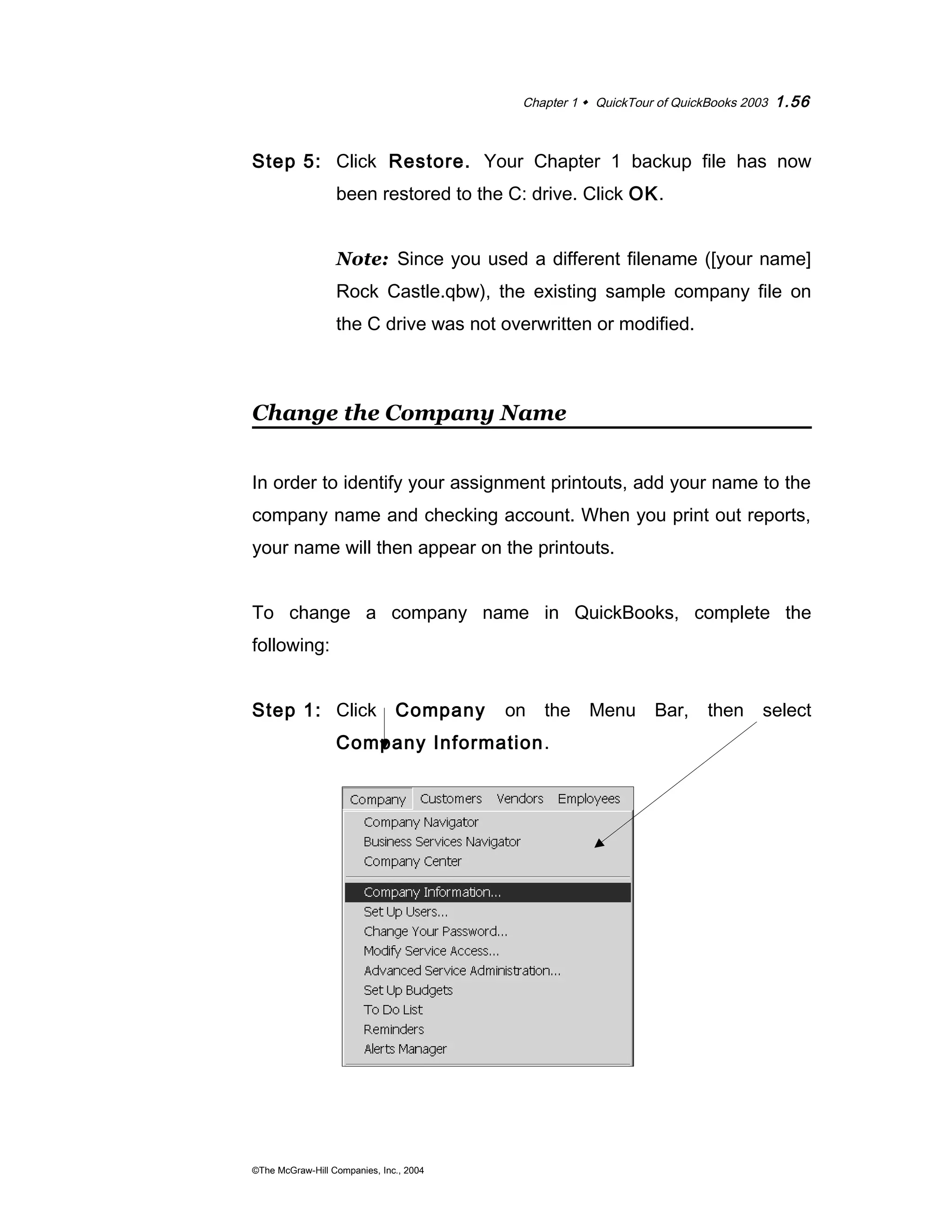 Chapter 1  QuickTour of QuickBooks 2003 1.56 
Step 5: Click Restore. Your Chapter 1 backup file has now 
been restored to the C: drive. Click OK. 
Note: Since you used a different filename ([your name] 
Rock Castle.qbw), the existing sample company file on 
the C drive was not overwritten or modified. 
Change the Company Name 
In order to identify your assignment printouts, add your name to the 
company name and checking account. When you print out reports, 
your name will then appear on the printouts. 
To change a company name in QuickBooks, complete the 
following: 
Step 1: Click Company on the Menu Bar, then select 
Company Information. 
©The McGraw-Hill Companies, Inc., 2004 
 