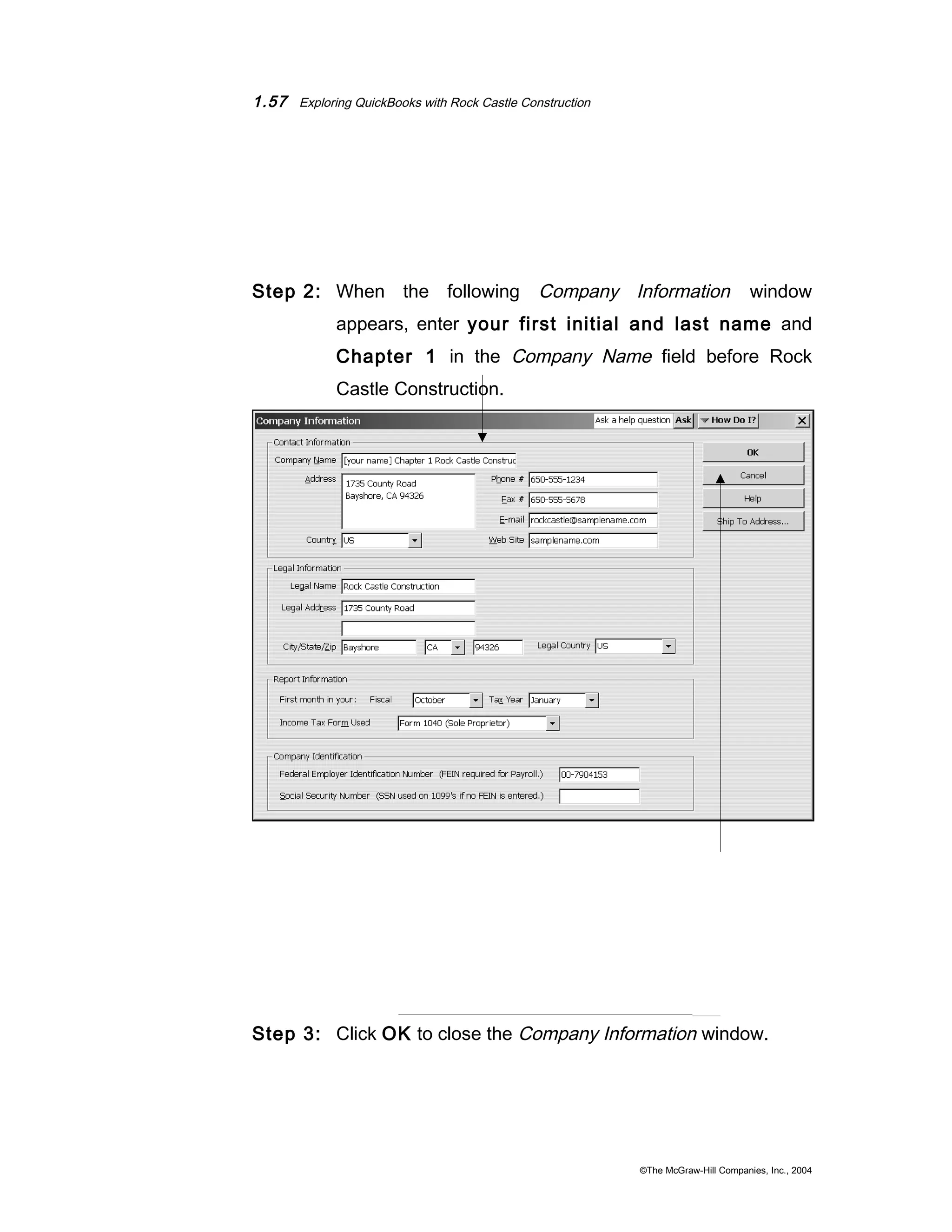 1.57 Exploring QuickBooks with Rock Castle Construction 
Step 2: When the following Company Information window 
appears, enter your first initial and last name and 
Chapter 1 in the Company Name field before Rock 
Castle Construction. 
Step 3: Click OK to close the Company Information window. 
©The McGraw-Hill Companies, Inc., 2004 
 