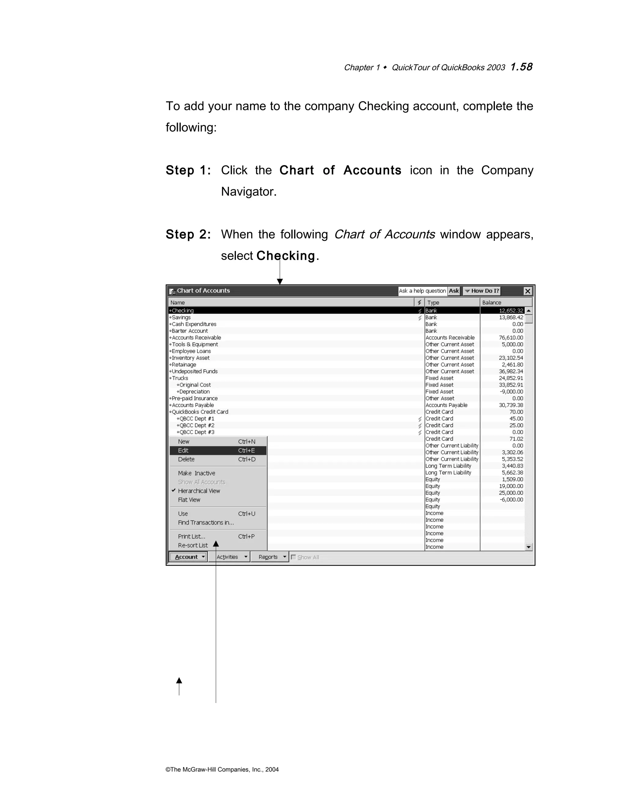Chapter 1  QuickTour of QuickBooks 2003 1.58 
To add your name to the company Checking account, complete the 
following: 
Step 1: Click the Chart of Accounts icon in the Company 
Navigator. 
Step 2: When the following Chart of Accounts window appears, 
select Checking. 
©The McGraw-Hill Companies, Inc., 2004 
 