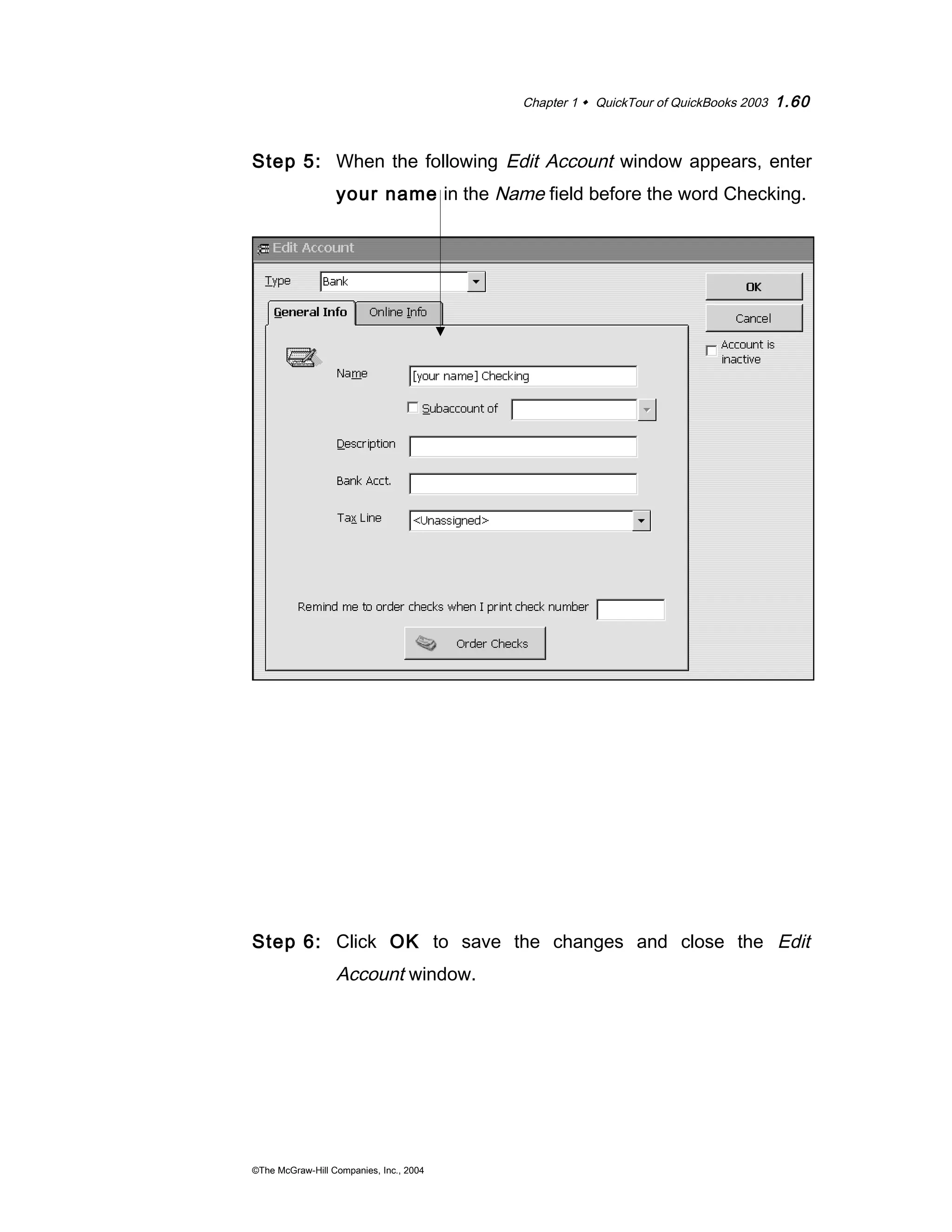 Chapter 1  QuickTour of QuickBooks 2003 1.60 
Step 5: When the following Edit Account window appears, enter 
your name in the Name field before the word Checking. 
Step 6: Click OK to save the changes and close the Edit 
Account window. 
©The McGraw-Hill Companies, Inc., 2004 
 