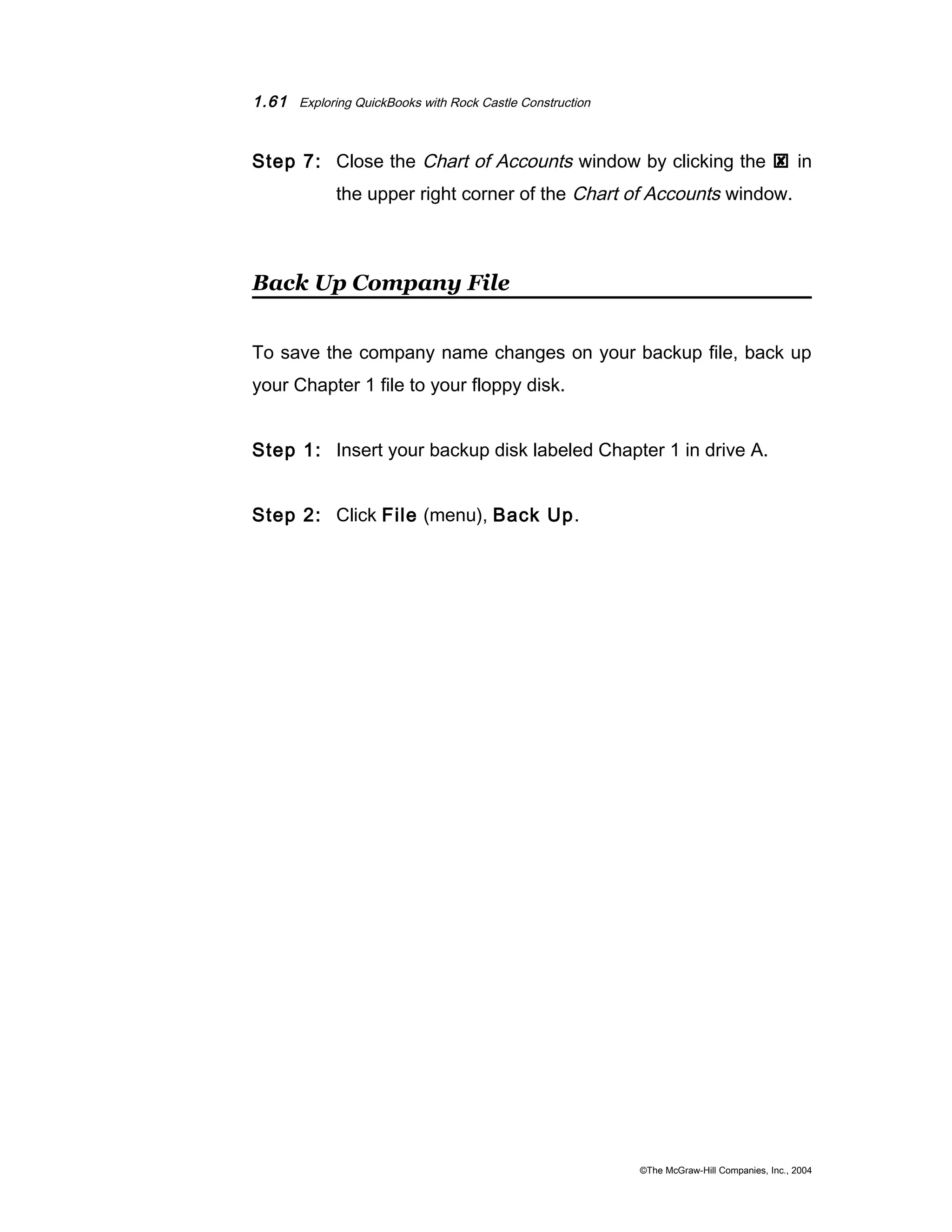 1.61 Exploring QuickBooks with Rock Castle Construction 
Step 7: Close the Chart of Accounts window by clicking the  in 
the upper right corner of the Chart of Accounts window. 
Back Up Company File 
To save the company name changes on your backup file, back up 
your Chapter 1 file to your floppy disk. 
Step 1: Insert your backup disk labeled Chapter 1 in drive A. 
Step 2: Click File (menu), Back Up. 
©The McGraw-Hill Companies, Inc., 2004 
 