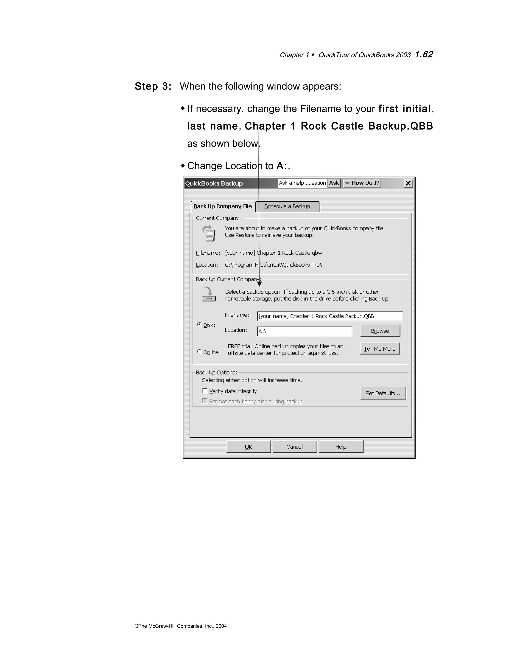 Chapter 1  QuickTour of QuickBooks 2003 1.62 
Step 3: When the following window appears: 
If necessary, change the Filename to your first initial, 
last name, Chapter 1 Rock Castle Backup.QBB 
as shown below. 
Change Location to A:. 
©The McGraw-Hill Companies, Inc., 2004 
 