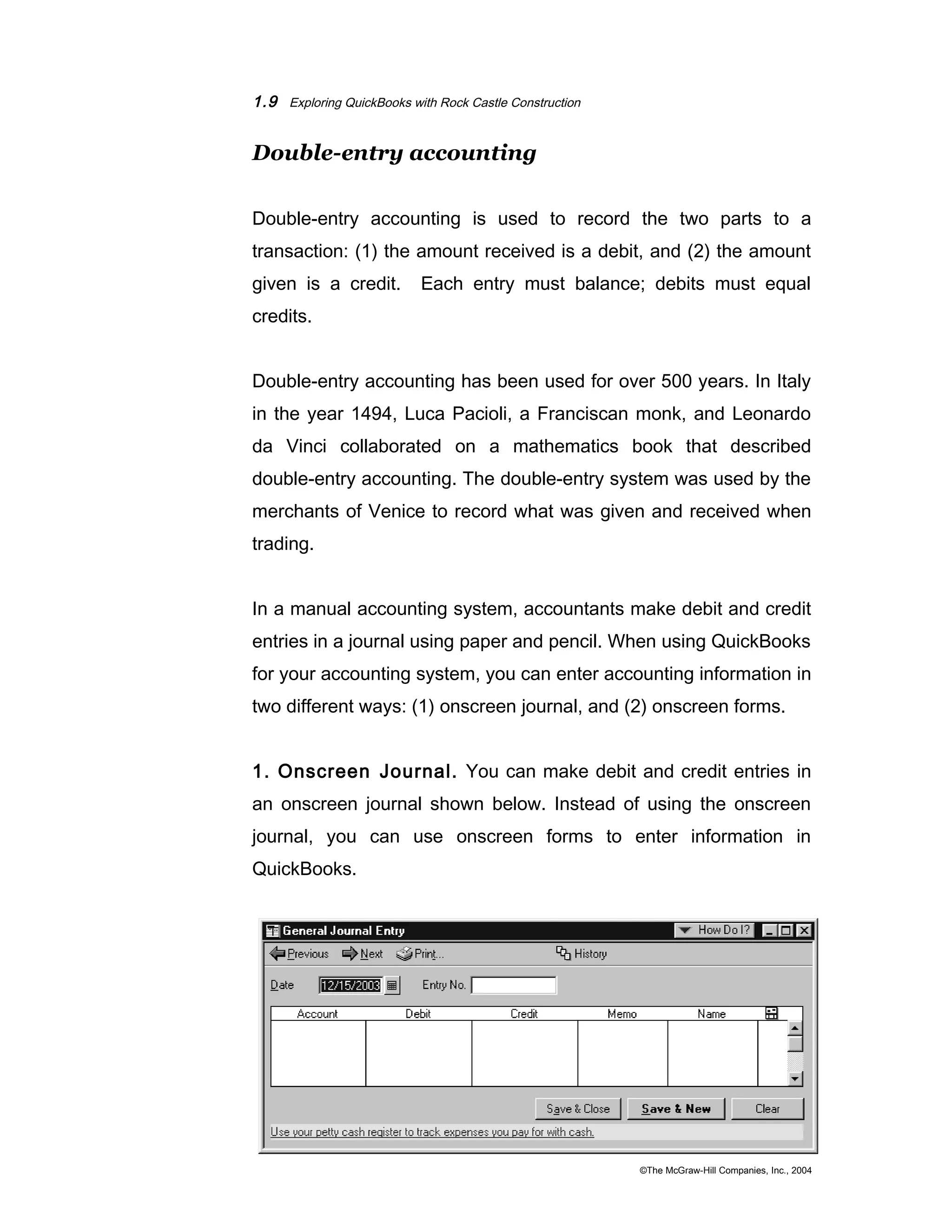 1.9 Exploring QuickBooks with Rock Castle Construction 
Double-entry accounting 
Double-entry accounting is used to record the two parts to a 
transaction: (1) the amount received is a debit, and (2) the amount 
given is a credit. Each entry must balance; debits must equal 
credits. 
Double-entry accounting has been used for over 500 years. In Italy 
in the year 1494, Luca Pacioli, a Franciscan monk, and Leonardo 
da Vinci collaborated on a mathematics book that described 
double-entry accounting. The double-entry system was used by the 
merchants of Venice to record what was given and received when 
trading. 
In a manual accounting system, accountants make debit and credit 
entries in a journal using paper and pencil. When using QuickBooks 
for your accounting system, you can enter accounting information in 
two different ways: (1) onscreen journal, and (2) onscreen forms. 
1. Onscreen Journal. You can make debit and credit entries in 
an onscreen journal shown below. Instead of using the onscreen 
journal, you can use onscreen forms to enter information in 
QuickBooks. 
©The McGraw-Hill Companies, Inc., 2004 
 
