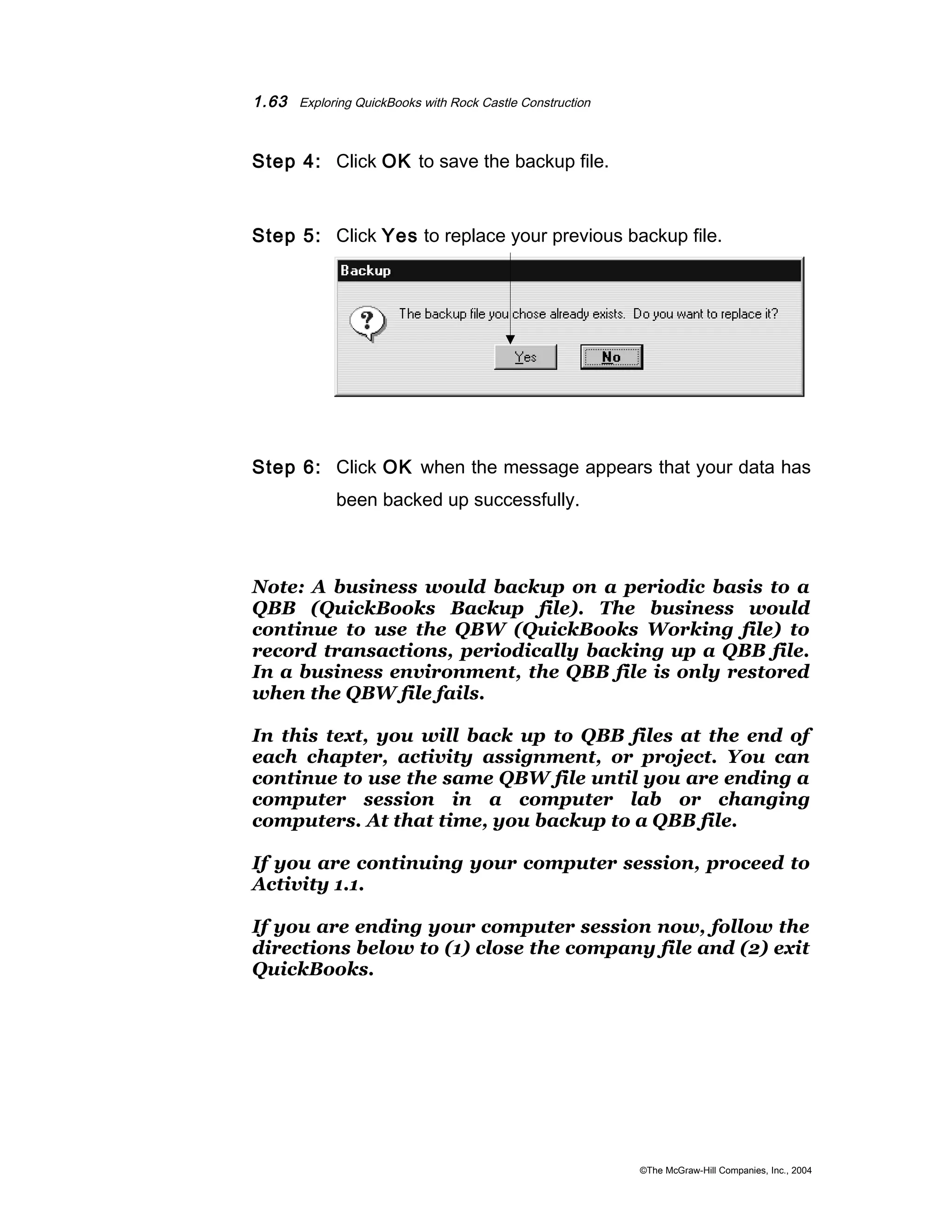 1.63 Exploring QuickBooks with Rock Castle Construction 
Step 4: Click OK to save the backup file. 
Step 5: Click Yes to replace your previous backup file. 
Step 6: Click OK when the message appears that your data has 
been backed up successfully. 
Note: A business would backup on a periodic basis to a 
QBB (QuickBooks Backup file). The business would 
continue to use the QBW (QuickBooks Working file) to 
record transactions, periodically backing up a QBB file. 
In a business environment, the QBB file is only restored 
when the QBW file fails. 
In this text, you will back up to QBB files at the end of 
each chapter, activity assignment, or project. You can 
continue to use the same QBW file until you are ending a 
computer session in a computer lab or changing 
computers. At that time, you backup to a QBB file. 
If you are continuing your computer session, proceed to 
Activity 1.1. 
If you are ending your computer session now, follow the 
directions below to (1) close the company file and (2) exit 
QuickBooks. 
©The McGraw-Hill Companies, Inc., 2004 
 