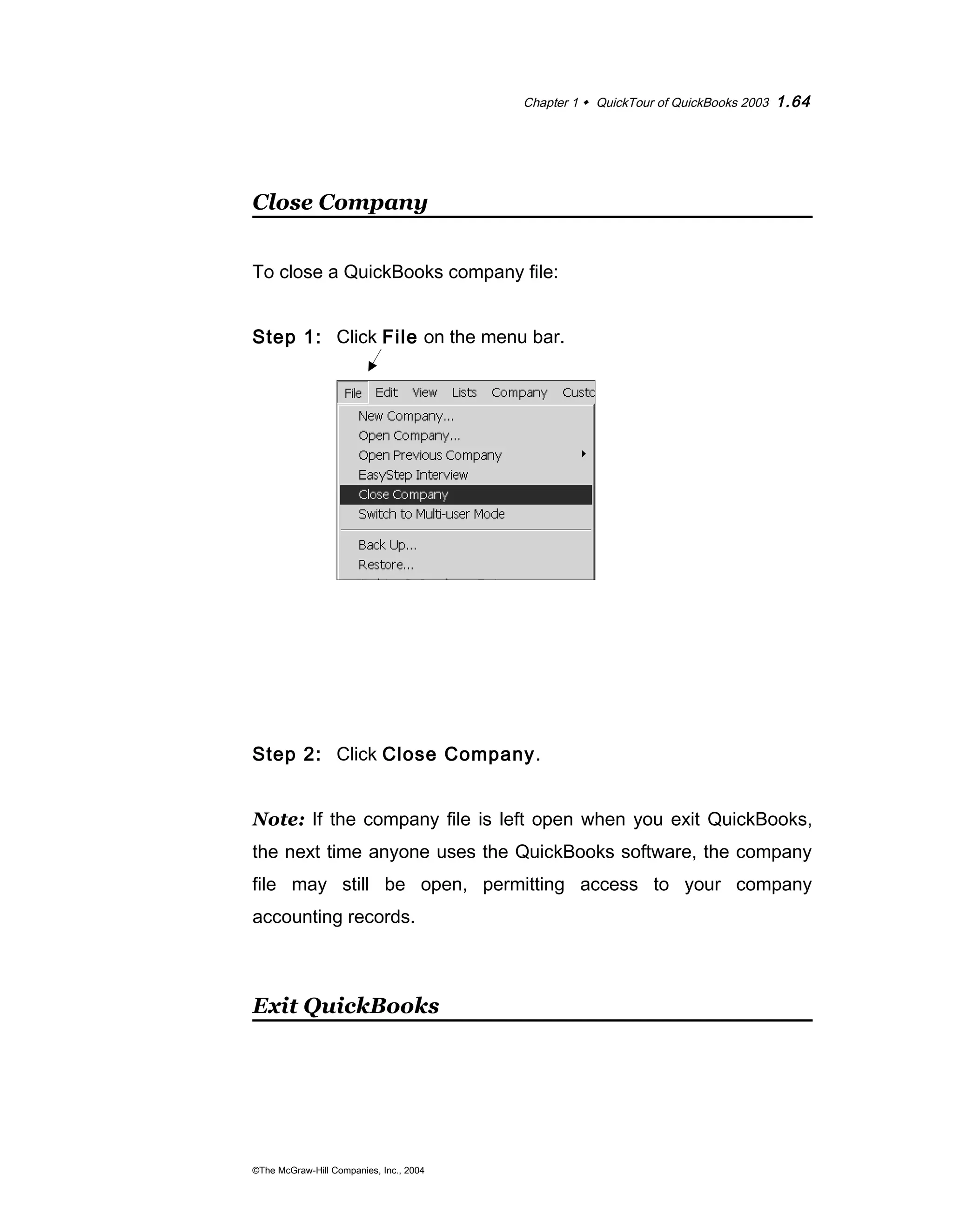 Chapter 1  QuickTour of QuickBooks 2003 1.64 
Close Company 
To close a QuickBooks company file: 
Step 1: Click File on the menu bar. 
Step 2: Click Close Company. 
Note: If the company file is left open when you exit QuickBooks, 
the next time anyone uses the QuickBooks software, the company 
file may still be open, permitting access to your company 
accounting records. 
Exit QuickBooks 
©The McGraw-Hill Companies, Inc., 2004 
 