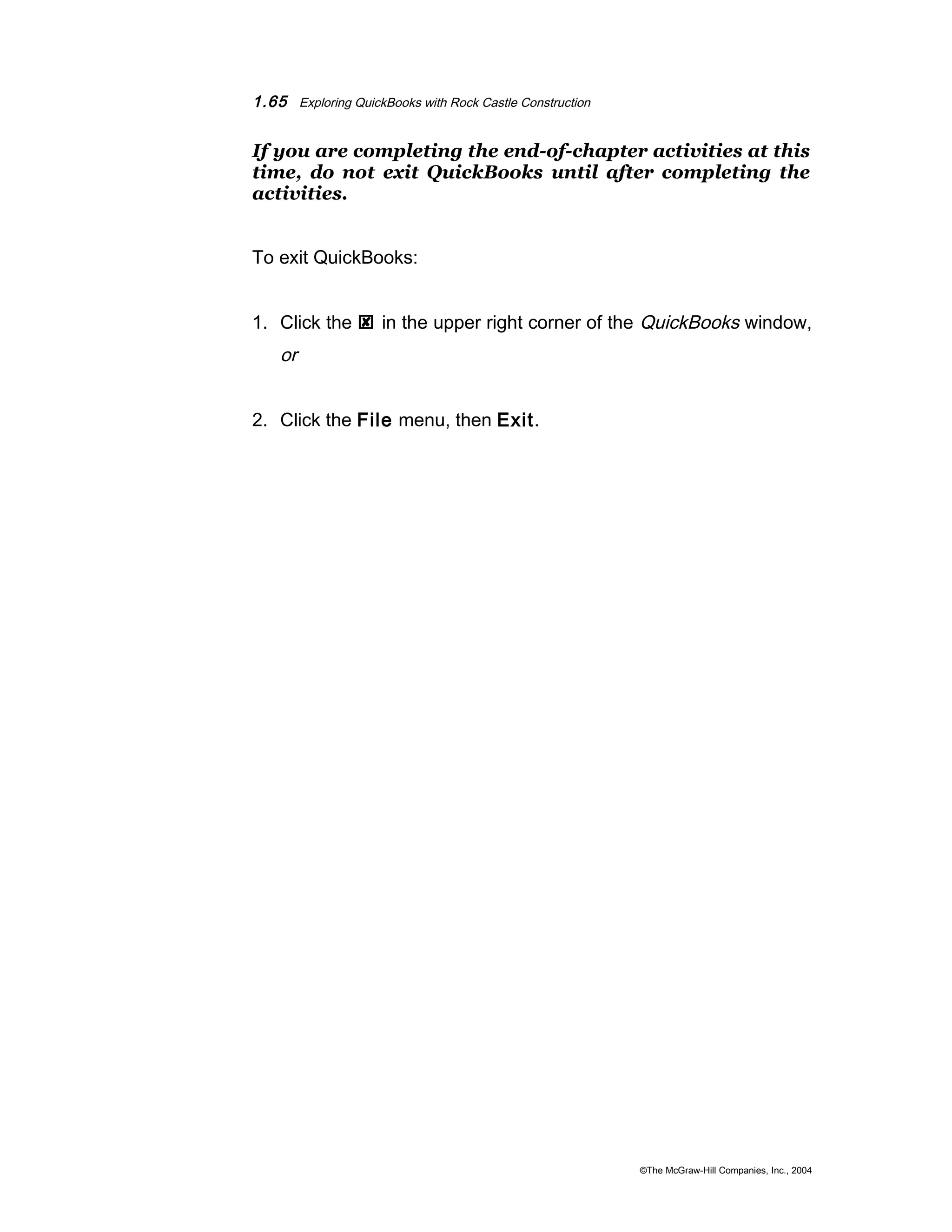 1.65 Exploring QuickBooks with Rock Castle Construction 
If you are completing the end-of-chapter activities at this 
time, do not exit QuickBooks until after completing the 
activities. 
To exit QuickBooks: 
1. Click the  in the upper right corner of the QuickBooks window, 
or 
2. Click the File menu, then Exit. 
©The McGraw-Hill Companies, Inc., 2004 
 