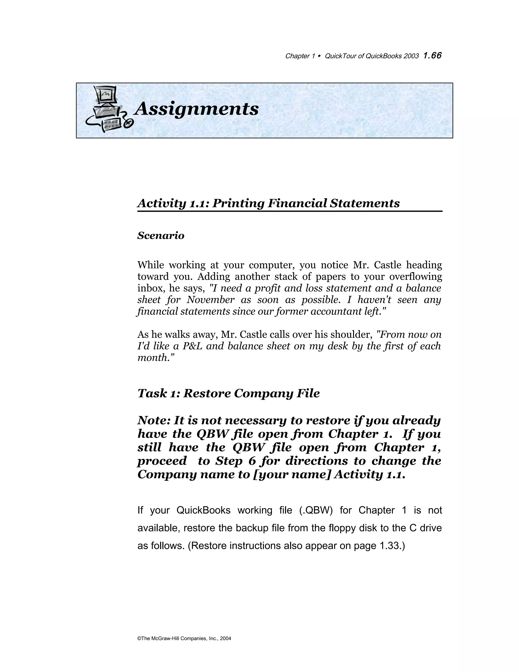 Chapter 1  QuickTour of QuickBooks 2003 1.66 
Assignments 
Activity 1.1: Printing Financial Statements 
Scenario 
While working at your computer, you notice Mr. Castle heading 
toward you. Adding another stack of papers to your overflowing 
inbox, he says, "I need a profit and loss statement and a balance 
sheet for November as soon as possible. I haven't seen any 
financial statements since our former accountant left." 
As he walks away, Mr. Castle calls over his shoulder, "From now on 
I'd like a P&L and balance sheet on my desk by the first of each 
month.” 
Task 1: Restore Company File 
Note: It is not necessary to restore if you already 
have the QBW file open from Chapter 1. If you 
still have the QBW file open from Chapter 1, 
proceed to Step 6 for directions to change the 
Company name to [your name] Activity 1.1. 
If your QuickBooks working file (.QBW) for Chapter 1 is not 
available, restore the backup file from the floppy disk to the C drive 
as follows. (Restore instructions also appear on page 1.33.) 
©The McGraw-Hill Companies, Inc., 2004 
 